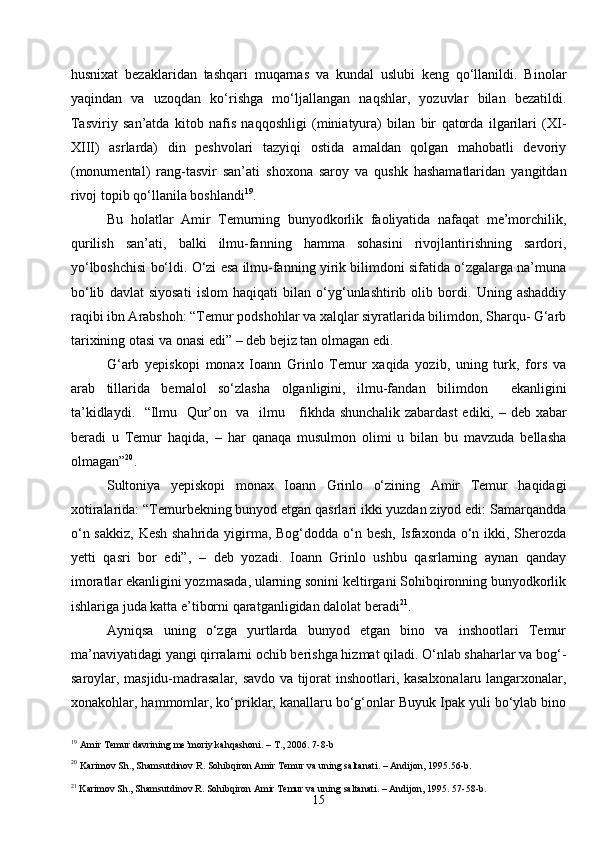 15husnixat   bezaklaridan   tashqari   muqarnas   va   kundal   uslubi   keng   qo‘llanildi.   Binolar
yaqindan   va   uzoqdan   ko‘rishga   mo‘ljallangan   naqshlar,   yozuvlar   bilan   bezatildi.
Tasviriy   san’atda   kitob   nafis   naqqoshligi   (miniatyura)   bilan   bir   qatorda   ilgarilari   (XI-
XIII)   asrlarda)   din   peshvolari   tazyiqi   ostida   amaldan   qolgan   mahobatli   devoriy
(monumental)   rang-tasvir   san’ati   shoxona   saroy   va   qushk   hashamatlaridan   yangitdan
rivoj topib qo‘llanila boshlandi 19
.
Bu   holatlar   Amir   Temurning   bunyodkorlik   faoliyatida   nafaqat   me’morchilik,
qurilish   san’ati,   balki   ilmu-fanning   hamma   sohasini   rivojlantirishning   sardori,
yo‘lboshchisi bo‘ldi. O‘zi esa ilmu-fanning yirik bilimdoni sifatida o‘zgalarga na’muna
bo‘lib   davlat   siyosati   islom   haqiqati   bilan   o‘yg‘unlashtirib   olib   bordi.   Uning   ashaddiy
raqibi ibn Arabshoh: “Temur podshohlar va xalqlar siyratlarida bilimdon, Sharqu- G‘arb
tarixining otasi va onasi edi”  –  deb bejiz tan olmagan edi.
G‘arb   yepiskopi   monax   Ioann   Grinlo   Temur   xaqida   yozib,   uning   turk,   fors   va
arab   tillarida   bemalol   so‘zlasha   olganligini,   ilmu-fandan   bilimdon     ekanligini
ta’kidlaydi.   “Ilmu   Qur’on   va   ilmu     fikhda shunchalik zabardast  ediki,   –   deb xabar
beradi   u   Temur   haqida,   –   har   qanaqa   musulmon   olimi   u   bilan   bu   mavzuda   bellasha
olmagan” 20
.
Sultoniya   yepiskopi   monax   Ioann   Grinlo   o‘zining   Amir   Temur   haqidagi
xotiralarida: “Temurbekning bunyod etgan qasrlari ikki yuzdan ziyod edi: Samarqandda
o‘n sakkiz, Kesh shahrida yigirma, Bog‘dodda o‘n besh, Isfaxonda o‘n ikki, Sherozda
yetti   qasri   bor   edi”,   –   deb   yozadi.   Ioann   Grinlo   ushbu   qasrlarning   aynan   qanday
imoratlar ekanligini yozmasada, ularning sonini keltirgani Sohibqironning bunyodkorlik
ishlariga juda katta e’tiborni qaratganligidan dalolat beradi 21
.
Ayniqsa   uning   o‘zga   yurtlarda   bunyod   etgan   bino   va   inshootlari   Temur
ma’naviyatidagi yangi qirralarni ochib berishga hizmat qiladi. O‘nlab shaharlar va bog‘-
saroylar, masjidu-madrasalar, savdo va tijorat inshootlari, kasalxonalaru langarxonalar,
xonakohlar, hammomlar, ko‘priklar, kanallaru bo‘g‘onlar Buyuk Ipak yuli bo‘ylab bino
19
  Amir Temur davrining me’moriy kahqashoni. – T., 2006 .  7-8-b
20
  Karimov Sh., Shamsutdinov R. Sohibqiron Amir Temur va uning saltanati. – Andijon, 1995 .56-b.
21
 Karimov Sh., Shamsutdinov R. Sohibqiron Amir Temur va uning saltanati. – Andijon, 1995 . 57-58-b. 