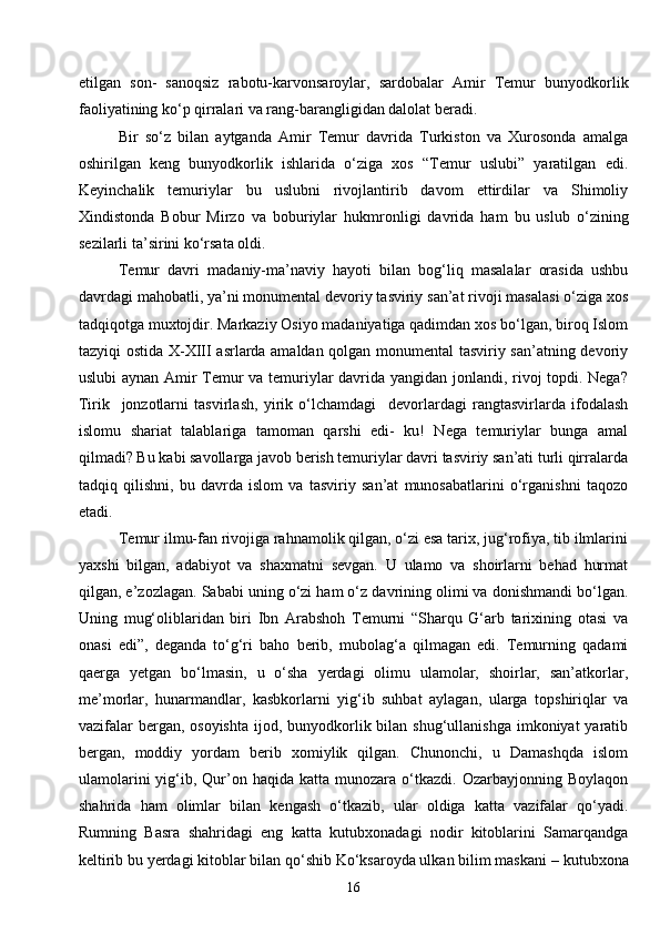 16etilgan   son-   sanoqsiz   rabotu-karvonsaroylar,   sardobalar   Amir   Temur   bunyodkorlik
faoliyatining ko‘p qirralari va rang-barangligidan dalolat beradi.
Bir   so‘z   bilan   aytganda   Amir   Temur   davrida   Turkiston   va   Xurosonda   amalga
oshirilgan   keng   bunyodkorlik   ishlarida   o‘ziga   xos   “Temur   uslubi”   yaratilgan   edi.
Keyinchalik   temuriylar   bu   uslubni   rivojlantirib   davom   ettirdilar   va   Shimoliy
Xindistonda   Bobur   Mirzo   va   boburiylar   hukmronligi   davrida   ham   bu   uslub   o‘zining
sezilarli ta’sirini ko‘rsata oldi.
Temur   davri   madaniy-ma’naviy   hayoti   bilan   bog‘liq   masalalar   orasida   ushbu
davrdagi mahobatli, ya’ni monumental devoriy tasviriy san’at rivoji masalasi o‘ziga xos
tadqiqotga muxtojdir. Markaziy Osiyo madaniyatiga qadimdan xos bo‘lgan, biroq Islom
tazyiqi ostida X-XIII asrlarda amaldan qolgan monumental tasviriy san’atning devoriy
uslubi aynan Amir Temur va temuriylar davrida yangidan jonlandi, rivoj topdi. Nega?
Tirik     jonzotlarni   tasvirlash,   yirik   o‘lchamdagi     devorlardagi   rangtasvirlarda   ifodalash
islomu   shariat   talablariga   tamoman   qarshi   edi-   ku!   Nega   temuriylar   bunga   amal
qilmadi? Bu kabi savollarga javob berish temuriylar davri tasviriy san’ati turli qirralarda
tadqiq   qilishni,   bu   davrda   islom   va   tasviriy   san’at   munosabatlarini   o‘rganishni   taqozo
etadi.
Temur ilmu-fan rivojiga rahnamolik qilgan, o‘zi esa tarix, jug‘rofiya, tib ilmlarini
yaxshi   bilgan,   adabiyot   va   shaxmatni   sevgan.   U   ulamo   va   shoirlarni   behad   hurmat
qilgan, e’zozlagan. Sababi uning o‘zi ham o‘z davrining olimi va donishmandi bo‘lgan.
Uning   mug‘oliblaridan   biri   Ibn   Arabshoh   Temurni   “Sharqu   G‘arb   tarixining   otasi   va
onasi   edi”,   deganda   to‘g‘ri   baho   berib,   mubolag‘a   qilmagan   edi.   Temurning   qadami
qaerga   yetgan   bo‘lmasin,   u   o‘sha   yerdagi   olimu   ulamolar,   shoirlar,   san’atkorlar,
me’morlar,   hunarmandlar,   kasbkorlarni   yig‘ib   suhbat   aylagan,   ularga   topshiriqlar   va
vazifalar  bergan, osoyishta  ijod, bunyodkorlik bilan  shug‘ullanishga imkoniyat  yaratib
bergan,   moddiy   yordam   berib   xomiylik   qilgan.   Chunonchi,   u   Damashqda   islom
ulamolarini  yig‘ib,  Qur’on  haqida  katta  munozara  o‘tkazdi.  Ozarbayjonning  Boylaqon
shahrida   ham   olimlar   bilan   kengash   o‘tkazib,   ular   oldiga   katta   vazifalar   qo‘yadi.
Rumning   Basra   shahridagi   eng   katta   kutubxonadagi   nodir   kitoblarini   Samarqandga
keltirib bu yerdagi kitoblar bilan qo‘shib Ko‘ksaroyda ulkan bilim maskani  –  kutubxona 