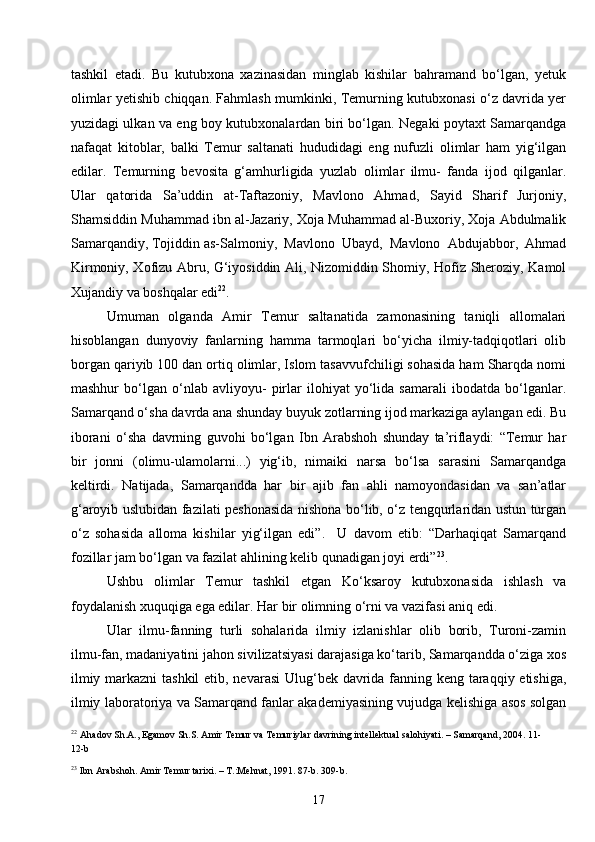 17tashkil   etadi.   Bu   kutubxona   xazinasidan   minglab   kishilar   bahramand   bo‘lgan,   yetuk
olimlar yetishib chiqqan. Fahmlash mumkinki, Temurning kutubxonasi o‘z davrida yer
yuzidagi ulkan va eng boy kutubxonalardan biri bo‘lgan. Negaki poytaxt Samarqandga
nafaqat   kitoblar,   balki   Temur   saltanati   hududidagi   eng   nufuzli   olimlar   ham   yig‘ilgan
edilar.   Temurning   bevosita   g‘amhurligida   yuzlab   olimlar   ilmu-   fanda   ijod   qilganlar.
Ular   qatorida   Sa’uddin   at-Taftazoniy,   Mavlono   Ahmad,   Sayid   Sharif   Jurjoniy,
Shamsiddin Muhammad ibn al-Jazariy, Xoja Muhammad al-Buxoriy, Xoja Abdulmalik
Samarqandiy, Tojiddin as-Salmoniy,  Mavlono  Ubayd,  Mavlono  Abdujabbor,  Ahmad
Kirmoniy, Xofizu Abru, G‘iyosiddin Ali, Nizomiddin Shomiy, Hofiz Sheroziy, Kamol
Xujandiy va boshqalar edi 22
.
Umuman   olganda   Amir   Temur   saltanatida   zamonasining   taniqli   allomalari
hisoblangan   dunyoviy   fanlarning   hamma   tarmoqlari   bo‘yicha   ilmiy-tadqiqotlari   olib
borgan qariyib 100 dan ortiq olimlar, Islom tasavvufchiligi sohasida ham Sharqda nomi
mashhur   bo‘lgan   o‘nlab   avliyoyu-   pirlar   ilohiyat   yo‘lida   samarali   ibodatda   bo‘lganlar.
Samarqand o‘sha davrda ana shunday buyuk zotlarning ijod markaziga aylangan edi. Bu
iborani   o‘sha   davrning   guvohi   bo‘lgan   Ibn   Arabshoh   shunday   ta’riflaydi:   “Temur   har
bir   jonni   (olimu-ulamolarni...)   yig‘ib,   nimaiki   narsa   bo‘lsa   sarasini   Samarqandga
keltirdi.   Natijada,   Samarqandda   har   bir   ajib   fan   ahli   namoyondasidan   va   san’atlar
g‘aroyib uslubidan fazilati peshonasida nishona bo‘lib, o‘z tengqurlaridan ustun turgan
o‘z   sohasida   alloma   kishilar   yig‘ilgan   edi”.     U   davom   etib:   “Darhaqiqat   Samarqand
fozillar jam bo‘lgan va fazilat ahlining kelib qunadigan joyi erdi” 23
.
Ushbu   olimlar   Temur   tashkil   etgan   Ko‘ksaroy   kutubxonasida   ishlash   va
foydalanish xuquqiga ega edilar. Har bir olimning o‘rni va vazifasi aniq edi.
Ular   ilmu-fanning   turli   sohalarida   ilmiy   izlanishlar   olib   borib,   Turoni-zamin
ilmu-fan, madaniyatini jahon sivilizatsiyasi darajasiga ko‘tarib, Samarqandda o‘ziga xos
ilmiy markazni  tashkil  etib, nevarasi  Ulug‘bek davrida fanning keng taraqqiy etishiga,
ilmiy laboratoriya va Samarqand fanlar akademiyasining vujudga kelishiga asos solgan
22
  Ahadov Sh.A., Egamov Sh.S. Amir Temur va Temuriylar davrining intellektual salohiyati. – Samarqand, 2004.  11-
12-b
23
  Ibn Arabshoh. Amir Temur tarixi. – T.:Mehnat, 1991 . 87-b. 309-b. 