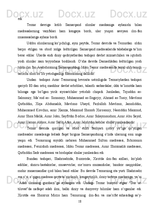 18edi.
Temur   davriga   kelib   Samarqand   olimlar   maskaniga   aylanishi   bilan
madrasalarning   vazifalari   ham   kengaya   borib,   ular   yuqori   saviyasi   ilm-fan
muassasalariga aylana bordi.
Ushbu olimlarning ko‘pchiligi, ayni  paytda, Temur  davrida va  Temurdan   oldin
barpo  etilgan  va  obod  xolga  keltirilgan  Samarqand madrasalarida talabalarga ta’lim
berar  edilar. Ularda endi  diniy qadriyatlardan tashqari  davlat  xizmatchilari  va iqtidorli
yosh   olimlar   xam   tayyorlana   boshlandi.   O‘sha   davrda   Damashkdan   keltirilgan   yosh
tolibi ilm Ibn Arabshoxning Samarqanddagi Idiku Temur madrasasida taxsil olib taniqli
tarixchi olim bo‘lib yetishganligi fikrimizning dalilidir.
Undan     tashqari   Amir   Temurning   bevosita   ustozligida   Temuriylardan   tashqari
qariyib 80-dan ortiq mashhur davlat arboblari, talantli sarkardalar, ikki ta’limotda ham
bilimga   ega   bo‘lgan   yirik   siyosatchilar   yetishib   chiqadi.   Jumladan,   Tojuddin   as-
Salmoniy,   Ma’sud   as-   Simnoniy,   Muhammad   as-Sogirjiy,   Ahmad   as-Tusiy,   Mavlono
Qutbiddin,   Xoja   Abdumalik,   Mavlono   Ubayd,   Fazlulloh   Mavlono,   Jamoliddin,
Muhammad   Kovchin,   amir   Xamza,   Maxmud   Shoxob   Xurosoniy,   Nasriddin   Maxmud,
Amir Shox Malik, Amir Joku, Sayfitdin Borlos, Amir Sulaymonshox, Amir Abu Sayid,
Amir Usmon Abbos, Amir Sariq Atko, Amir Jalolitdin kabilar shular jumlasidandir.
Temur   davrida   qurilgan   va   obod   etilib   faoliyati   ijobiy   yo‘lga   qo‘yilgan
madrasalar   masalasiga   kelsak   faqat   birgina   Samarqandning   o‘zida   ularning   soni   unga
yaqin   edi.   Temurning   suyukli   nabirasi   Muhammad   Sulton   madrasasi,   Bibixonim
madrasasi,   Feruzshoh   madrasasi,   Idiku   Temur   madrasasi,   Amir   Shoxmalik   madrasasi,
Qutbiddin Sadr madrasasi va boshqalar shular jumlasidan edi.
Bundan   tashqari,   Shahrisabzda,   Buxoroda,   Xirotda   ilm-fan   axllari,   ko‘plab
adiblar,   shoiru-bastakorlar,   musavvirlar,   me’moru   muxandislar,   binokor   naqqoshlar,
mohir xunarmandlar ijod bilan band edilar. Bu davrda Temurning ota yurti Shahrisabz
esa o‘zi o‘qigan madrasa qayta ta’mirlanib, kengaytirilib, ilmiy tarbiya markaziga, ya’ni
“Adab   ilmining   gumbazi”ga   aylangan   edi.   Undagi   Temur   bunyod   etgan   “ Dor   ut-
tilovat ” da   nafaqat   adab   ilmi,   balki   diniy   va   dunyoviy   bilimlar   ham   o‘rganilar   edi.
Xirotda  esa  Shoxrux   Mirzo   ham   Temurning    ilm-fan   va   ma’rifat sohasidagi sa’y-