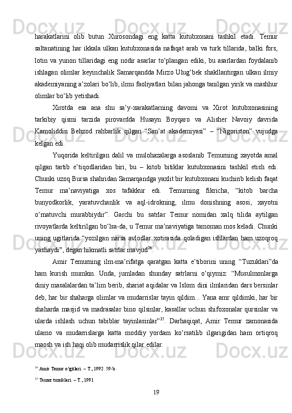 19harakatlarini   olib   butun   Xurosondagi   eng   katta   kutubxonani   tashkil   etadi.   Temur
saltanatining   har   ikkala   ulkan   kutubxonasida   nafaqat   arab   va   turk   tillarida,   balki   fors,
lotin   va   yunon   tillaridagi   eng   nodir   asarlar   to‘plangan   ediki,   bu   asarlardan   foydalanib
ishlagan  olimlar   keyinchalik  Samarqandda  Mirzo  Ulug‘bek  shakllantirgan  ulkan  ilmiy
akademiyaning a’zolari bo‘lib, ilmu faoliyatlari bilan jahonga tanilgan yirik va mashhur
olimlar bo‘lib yetishadi.
Xirotda   esa   ana   shu   sa’y-xarakatlarning   davomi   va   Xirot   kutubxonasining
tarkibiy   qismi   tarzida   pirovardda   Husayn   Boyqaro   va   Alisher   Navoiy   davrida
Kamoliddin   Behzod   rahbarlik   qilgan   “San’at   akademiyasi”   –   “Nigoriston”   vujudga
kelgan edi.
Yuqorida   keltirilgan   dalil   va   mulohazalarga   asoslanib   Temurning   xayotda   amal
qilgan   tartib   e’tiqodlaridan   biri,   bu   –   kitob   bitiklar   kutubxonasini   tashkil   etish   edi.
Chunki uzoq Bursa shahridan Samarqandga yaxlit bir kutubxonani kuchirib kelish faqat
Temur   ma’naviyatiga   xos   tafakkur   edi.   Temurning   fikricha,   “kitob   barcha
bunyodkorlik,   yaratuvchanlik   va   aql-idrokning,   ilmu   donishning   asosi,   xayotni
o‘rnatuvchi   murabbiydir”.   Garchi   bu   satrlar   Temur   nomidan   xalq   tilida   aytilgan
rivoyatlarda keltirilgan bo‘lsa-da, u Temur ma’naviyatiga tamoman mos keladi. Chunki
uning   ugitlarida   “yozilgan   narsa   avlodlar   xotirasida   qoladigan   ishlardan   ham   uzoqroq
yashaydi”, degan hikmatli satrlar mavjud 24
.
Amir   Temurning   ilm-ma’rifatga   qaratgan   katta   e’tiborini   uning   “ Tuzuklari ” da
ham   kurish   mumkin.   Unda,   jumladan   shunday   satrlarni   o‘qiymiz:   “Musulmonlarga
diniy masalalardan ta’lim berib, shariat aqidalar va Islom dini ilmlaridan dars bersinlar
deb, har bir shaharga olimlar va mudarrislar tayin qildim... Yana amr qildimki, har bir
shaharda masjid  va madrasalar  bino qilsinlar, kasallar  uchun  shifoxonalar  qursinlar  va
ularda   ishlash   uchun   tabiblar   tayinlasinlar” 25
.   Darhaqiqat,   Amir   Temur   zamonasida
ulamo   va   mudarrislarga   katta   moddiy   yordam   ko‘rsatilib   ilgarigidan   ham   ortiqroq
maosh va ish haqi olib mudarrislik qilar edilar.
24
  Amir Temur o‘gitlari. – T., 1992 . 59-b .
25
  Temur tuzuklari. – T., 1991 