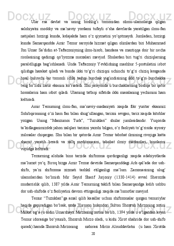 20Ular   esa   davlat   va   uning   boshlig‘i   tomonidan   olimu-ulamolarga   qilgan
salohiyatni   moddiy   va   ma’naviy   yordami   tufayli   o‘sha   davrlarda   yaratilgan   ilmu-fan
natijalari   hozirgi   kunda,   kelajakda   ham   o‘z   qiymatini   yo‘qotmaydi.   Jumladan,   hozirgi
kunda   Samarqandda   Amir   Temur   saroyida   hizmat   qilgan   olimlardan   biri   Muhammad
Ibn   Umar   Sa’didin   at-Taftazoniyning   ilmu-hisob,   handasa   va   mantiqqa   doir   bir   necha
risolasining   qadimgi   qo‘lyozma   nusxalari   mavjud.   Shulardan   biri   tug‘ri   chiziqlarning
paralelligiga   bag‘ishlanadi.   Unda   Taftazoniy   Yevklidning   mashhur   5-postulatini   isbot
qilishga   harakat   qiladi   va   bunda   ikki   to‘g‘ri   chiziqni   uchinchi   to‘g‘ri   chiziq   kesganda
hosil   buluvchi   bir   tomonli   ichki   tashqi   burchak   yig‘indisining   ikki   to‘g‘ri   burchakka
teng bo‘lishi zarur ekanini ko‘rsatadi. Shu jarayonda u burchaklarning boshqa bir qator
hossalarini   ham   isbot   qiladi.   Ularning   tatbiqi   sifatida   ikki   masalaning   yechimini   ham
keltiradi.
Amir   Temurning   ilmu-fan,   ma’naviy-madaniyati   xaqida   fikr   yuritar   ekanmiz
Sohibqironning o‘zi  ham fan bilan shug‘ullangan, tarixni  sevgan, tarix xaqida kitoblar
yozgan.   Uning   “Manzumoi   Turk”,   “Tuzuklari”   shular   jumlasidandir.   Yuqorida
ta’kidlaganimizdek jahon xalqlari tarixini yaxshi bilgan, o‘z faoliyati to‘g‘risida siyosiy
xulosalar chiqargan. Shu bilan bir qatorda Amir Temur tabobat ilmining rivojiga katta
sharoit   yaratib   beradi   va   xalq   meditsinasini,   tabobat   ilmiy   markazlari,   binolarini
vujudga keltiradi.
Temurning   alohida   bino   tarzida   shifoxona   qurdirganligi   xaqida   adabiyotlarda
ma’lumot yo‘q. Biroq bizga Amir Temur davrida Samarqanddagi Ark-qal’ada dor ush-
shifo,   ya’ni   shifoxona   xizmati   tashkil   etilganligi   ma’lum.   Zamonasining   ulug‘
ulamolaridan   bo‘lmish   Mir   Sayid   Sharif   Jurjoniy   (1330-1414)   avval   Sherozda
mudarrislik   qilib,   1387   yilda   Amir   Temurning   taklifi   bilan   Samarqandga   kelib   ushbu
dor ush-shifoda o‘z faoliyatini davom ettirganligi xaqida ma’lumotlar mavjud.
Temur   “Tuzuklari”ga   amal   qilib   kasallar   uchun   shifoxonalar   qurgan   temuriylar
haqida gapiradigan bo‘lsak, unda Xuroson hukmdori Sulton Shoxruh Mirzoning xotini
Milkat og‘a (u oldin Umarshayx Mirzoning xotini bo‘lib, 1394 yilda u o‘lgandan keyin
Temur idorasiga bo‘ysunib, Shoxruh Mirzo oladi, u kishi  Xirot shahrida dor ush-shifo
quradi) hamda Shoxruh Mirzoning nabirasi   Mirzo   Alouddavlatni     (u   ham   Xirotda 