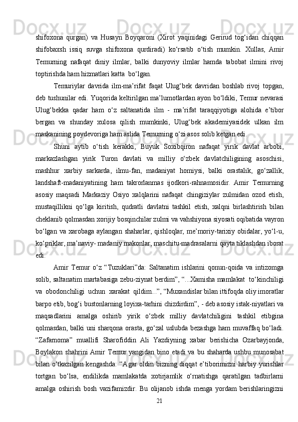 21shifoxona   qurgan)   va   Husayn   Boyqaroni   (Xirot   yaqinidagi   Gerirud   tog‘idan   chiqqan
shifobaxsh   issiq   suvga   shifoxona   qurdiradi)   ko‘rsatib   o‘tish   mumkin.   Xullas,   Amir
Temurning   nafaqat   diniy   ilmlar,   balki   dunyoviy   ilmlar   hamda   tabobat   ilmini   rivoj
toptirishda ham hizmatlari katta  bo‘lgan.
Temuriylar   davrida   ilm-ma’rifat   faqat   Ulug‘bek   davridan   boshlab   rivoj   topgan,
deb tushunilar edi. Yuqorida keltirilgan ma’lumotlardan ayon bo‘ldiki, Temur nevarasi
Ulug‘bekka   qadar   ham   o‘z   saltanatida   ilm   -   ma’rifat   taraqqiyotiga   alohida   e’tibor
bergan   va   shunday   xulosa   qilish   mumkinki,   Ulug‘bek   akademiyasidek   ulkan   ilm
maskanining poydevoriga ham aslida Temurning o‘zi asos solib ketgan edi.
Shuni   aytib   o‘tish   kerakki,   Buyuk   Soxibqiron   nafaqat   yirik   davlat   arbobi,
markazlashgan   yirik   Turon   davlati   va   milliy   o‘zbek   davlatchiligining   asoschisi,
mashhur   xarbiy   sarkarda,   ilmu-fan,   madaniyat   homiysi,   balki   orastalik,   go‘zallik,
landshaft-madaniyatining   ham   takrorlanmas   ijodkori-rahnamosidir.   Amir   Temurning
asosiy   maqsadi   Markaziy   Osiyo   xalqlarini   nafaqat   chingiziylar   zulmidan   ozod   etish,
mustaqillikni   qo‘lga   kiritish,   qudratli   davlatni   tashkil   etish,   xalqni   birlashtirish   bilan
cheklanib qolmasdan xorijiy bosqinchilar zulmi va vahshiyona siyosati oqibatida vayron
bo‘lgan  va   xarobaga   aylangan  shaharlar,  qishloqlar,  me’moriy-tarixiy  obidalar,  yo‘l-u,
ko‘priklar, ma’naviy- madaniy makonlar, maschitu-madrasalarni qayta tiklashdan iborat
edi.
Amir   Temur   o‘z   “Tuzuklari”da:   Saltanatim   ishlarini   qonun-qoida   va   intizomga
solib, saltanatim martabasiga zebu-ziynat berdim”, “...Xamisha mamlakat   to‘kinchiligi
va  obodonchiligi  uchun  xarakat  qildim...”,   “Muxandislar bilan ittifoqda oliy imoratlar
barpo etib, bog‘i bustonlarning loyixa-tarhini chizdirdim”, - deb asosiy istak-niyatlari va
maqsadlarini   amalga   oshirib   yirik   o‘zbek   milliy   davlatchiligini   tashkil   etibgina
qolmasdan, balki uni sharqona orasta, go‘zal uslubda bezashga ham muvaffaq bo‘ladi.
“Zafarnoma”   muallifi   Sharofiddin   Ali   Yazdiyning   xabar   berishicha   Ozarbayjonda,
Boylakon  shahrini  Amir   Temur  yangidan  bino  etadi  va   bu  shaharda  ushbu   munosabat
bilan o‘tkazilgan kengashda:  “Agar oldin bizning diqqat  e’tiborimizni  harbiy yurishlar
tortgan   bo‘lsa,   endilikda   mamlakatda   xotirjamlik   o‘rnatishga   qaratilgan   tadbirlarni
amalga   oshirish   bosh   vazifamizdir.   Bu   olijanob   ishda   menga   yordam   berishlaringizni 