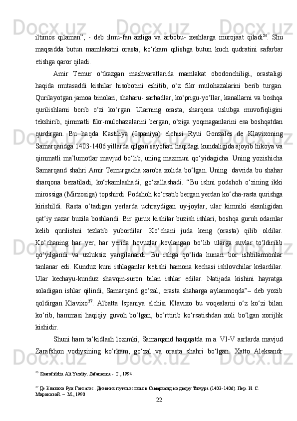22iltimos   qilaman”,   -   deb   ilmu-fan   axliga   va   arbobu-   xeshlarga   murojaat   qiladi 26
.   Shu
maqsadda   butun   mamlakatni   orasta,   ko‘rkam   qilishga   butun   kuch   qudratini   safarbar
etishga qaror qiladi.
Amir   Temur   o‘tkazgan   mashvaratlarida   mamlakat   obodonchiligi,   orastaligi
haqida   mutasaddi   kishilar   hisobotini   eshitib,   o‘z   fikr   mulohazalarini   berib   turgan.
Qurilayotgan jamoa binolari, shaharu- sarhadlar, ko‘prigu-yo‘llar, kanallarni va boshqa
qurilishlarni   borib   o‘zi   ko‘rgan.   Ularning   orasta,   sharqona   uslubga   muvofiqligini
tekshirib,   qimmatli   fikr-mulohazalarini   bergan,   o‘ziga   yoqmaganlarini   esa   boshqatdan
qurdirgan.   Bu   haqda   Kastiliya   (Ispaniya)   elchisi   Ryui   Gonzales   de   Klavixoning
Samarqandga 1403-1406 yillarda qilgan sayohati haqidagi kundaligida ajoyib hikoya va
qimmatli   ma’lumotlar   mavjud   bo‘lib,   uning   mazmuni   qo‘yidagicha.   Uning   yozishicha
Samarqand shahri Amir Temurgacha xaroba xolida bo‘lgan. Uning   davrida bu shahar
sharqona   bezatiladi,   ko‘rkamlashadi,   go‘zallashadi.   “Bu   ishni   podshoh   o‘zining   ikki
mirossiga (Mirzosiga) topshirdi. Podshoh ko‘rsatib bergan yerdan ko‘cha-rasta qurishga
kirishildi.   Rasta   o‘tadigan   yerlarda   uchraydigan   uy-joylar,   ular   kimniki   ekanligidan
qat’iy  nazar  buzila   boshlandi.  Bir  gurux  kishilar   buzish  ishlari,  boshqa   guruh  odamlar
kelib   qurilishni   tezlatib   yubordilar.   Ko‘chani   juda   keng   (orasta)   qilib   oldilar.
Ko‘chaning   har   yer,   har   yerida   hovuzlar   kovlangan   bo‘lib   ularga   suvlar   to‘ldirilib
qo‘yilgandi   va   uzluksiz   yangilanardi.   Bu   ishga   qo‘lida   hunari   bor   ishbilarmonlar
tanlanar   edi.   Kunduz   kuni   ishlaganlar   ketishi   hamona   kechasi   ishlovchilar   kelardilar.
Ular   kechayu-kunduz   shavqin-suron   bilan   ishlar   edilar.   Natijada   kishini   hayratga
soladigan   ishlar   qilindi,   Samarqand   go‘zal,   orasta   shaharga   aylanmoqda”–   deb   yozib
qoldirgan   Klavixo 27
.   Albatta   Ispaniya   elchisi   Klavixo   bu   voqealarni   o‘z   ko‘zi   bilan
ko‘rib,   hammasi   haqiqiy   guvoh   bo‘lgan,   bo‘rttirib   ko‘rsatishdan   xoli   bo‘lgan   xorijlik
kishidir.
Shuni  ham  ta’kidlash  lozimki, Samarqand haqiqatda   m . a . VI-V asrlarda mavjud
Zarafshon   vodiysining   ko‘rkam,   go‘zal   va   orasta   shahri   bo‘lgan.   Xatto   Aleksandr
26
  Sharofiddin Ali Yazdiy. Zafarnoma.- T., 1994.
27
 Де Клавихо Руи Гонсалес. Дневник путешествия в Самарканд ко двору Тимура (1403-1406). Пер. И. С. 
Мироковой. –   М., 1990 