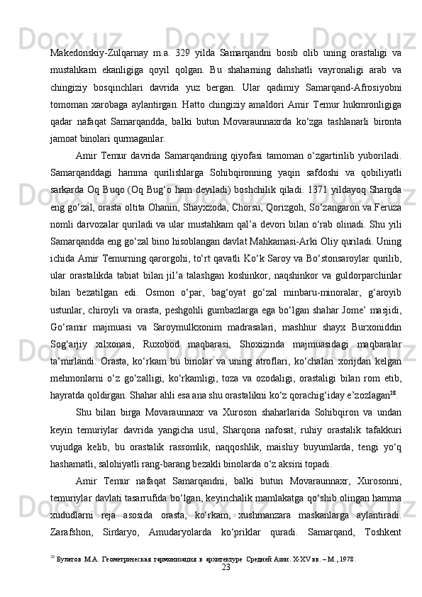23Makedonskiy-Zulqarnay   m . a .   329   yilda   Samarqandni   bosib   olib   uning   orastaligi   va
mustahkam   ekanligiga   qoyil   qolgan.   Bu   shaharning   dahshatli   vayronaligi   arab   va
chingiziy   bosqinchlari   davrida   yuz   bergan.   Ular   qadimiy   Samarqand-Afrosiyobni
tomoman   xarobaga   aylantirgan.   Hatto   chingiziy   amaldori   Amir   Temur   hukmronligiga
qadar   nafaqat   Samarqandda,   balki   butun   Movaraunnaxrda   ko‘zga   tashlanarli   bironta
jamoat binolari qurmaganlar.
Amir   Temur   davrida   Samarqandning   qiyofasi   tamoman   o‘zgartirilib   yuboriladi.
Samarqanddagi   hamma   qurilishlarga   Sohibqironning   yaqin   safdoshi   va   qobiliyatli
sarkarda Oq Buqo (Oq Bug‘o ham  deyiladi)  boshchilik qiladi. 1371 yildayoq Sharqda
eng go‘zal, orasta oltita Ohanin, Shayxzoda, Chorsu, Qorizgoh, So‘zangaron va Feruza
nomli darvozalar quriladi va ular mustahkam  qal’a devori bilan o‘rab olinadi. Shu yili
Samarqandda eng   go‘zal bino hisoblangan davlat Mahkamasi-Arki Oliy quriladi. Uning
ichida Amir Temurning qarorgohi, to‘rt qavatli Ko‘k Saroy va Bo‘stonsaroylar qurilib,
ular   orastalikda   tabiat   bilan   jil’a   talashgan   koshinkor,   naqshinkor   va   guldorparchinlar
bilan   bezatilgan   edi.   Osmon   o‘par,   bag‘oyat   go‘zal   minbaru-minoralar,   g‘aroyib
ustunlar, chiroyli  va  orasta,  peshgohli  gumbazlarga ega  bo‘lgan shahar  Jome’  masjidi,
Go‘ramir   majmuasi   va   Saroymulkxonim   madrasalari,   mashhur   shayx   Burxoniddin
Sog‘arjiy   xilxonasi,   Ruxobod   maqbarasi,   Shoxizinda   majmuasidagi   maqbaralar
ta’mirlandi.   Orasta,   ko‘rkam   bu   binolar   va   uning   atroflari,   ko‘chalari   xorijdan   kelgan
mehmonlarni   o‘z   go‘zalligi,   ko‘rkamligi,   toza   va   ozodaligi,   orastaligi   bilan   rom   etib,
hayratda qoldirgan. Shahar ahli esa ana shu orastalikni ko‘z qorachig‘iday e’zozlagan 28
.
Shu   bilan   birga   Movaraunnaxr   va   Xuroson   shaharlarida   Sohibqiron   va   undan
keyin   temuriylar   davrida   yangicha   usul,   Sharqona   nafosat,   ruhiy   orastalik   tafakkuri
vujudga   kelib,   bu   orastalik   rassomlik,   naqqoshlik,   maishiy   buyumlarda,   tengi   yo‘q
hashamatli, salohiyatli rang-barang bezakli binolarda o‘z aksini topadi.
Amir   Temur   nafaqat   Samarqandni,   balki   butun   Movaraunnaxr,   Xurosonni,
temuriylar davlati tasarrufida bo‘lgan, keyinchalik mamlakatga qo‘shib olingan hamma
xududlarni   reja   asosida   orasta,   ko‘rkam,   xushmanzara   maskanlarga   aylantiradi.
Zarafshon,   Sirdaryo,   Amudaryolarda   ko‘priklar   quradi.   Samarqand,   Toshkent
28
  Булатов   М.А.   Геометрическая   гармонизация   в   архитектуре   Средней Азии. X-XV вв. – М., 1978 . 