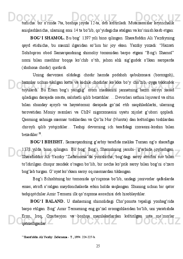 25turlicha:  bir o‘rinda 7ta, boshqa joyda 12-ta, deb keltiriladi. Mutaxassislar  keyinchalik
aniqlashlaricha, ularning soni 14 ta bo‘lib, qo‘yidagicha atalgan va ko‘rinish kasb etgan:
BOG‘I S H AMOL.   Bu bog‘ 1397 yili bino qilingan. Sharafuddin Ali Yazdiyning
qayd   etishicha,   bu   manzil   ilgaridan   so‘lim   bir   joy   ekan.   Yazdiy   yozadi:   “Hazrati
Sohibqiron   obod   Samarqandning   shimoliy   tomonidan   barpo   etgani   “Bog‘i   Shamol”
nomi   bilan   mashhur   boqqa   ko‘chib   o‘tib,   jahon   ahli   sig‘gudek   o‘lkan   saroparda
(shohona chodir) qurdirdi.
Uning   darvozasi   oldidagi   chodir   hamda   podshoh   qabulxonasi   (boroxgoh),
bazmlar   uchun   tikilgan   katta   va   kichik   chodirlar   ko‘kka   bo‘y   cho‘zib,   oyga   tekkudek
tuyulardi.   Bu   Eram   bog‘i   yanglig‘   orom   maskanini   jannatning   bazm   saroyi   xasad
qiladigan darajada orasta, salobatli qilib bezatdilar. …Devorlari sathini lojuvard va oltin
bilan   shunday   ajoyib   va   hayratomuz   darajada   go‘zal   etib   naqshladilarki,   ularning
tarovatidan   Moniy   rasmlari   va   ChIN   nigorxonasini   uyatu   xijolat   g‘ubori   qopladi.
Qasrning sahniga marmar  toshlardan va Qo‘hi  Nur (Nurota) dan keltirilgan toshlardan
chiroyli   qilib   yotqizdilar...   Tashqi   devorning   ich   tarafidagi   izorasini-koshin   bilan
bezadilar  31
.
BOG‘I BIHIS H T.   Samarqandning g‘arbiy tarafida malika Tuman og‘o sharafiga
1378   yilda   bino   qilingan.   Bu   bog‘   Bog‘i   Shamolning   janubi-   g‘arbida   joylashgan.
Sharafuddin   Ali   Yazdiy   “Zafarnoma”da   yozishicha,   bog‘dagi   saroy   atrofini   suv   bilan
to‘ldirilgan chuqur  xandak  o‘ragan bo‘lib, bir  necha  ko‘prik saroy bilan bog‘ni  o‘zaro
bog‘lab turgan. G‘oyat ko‘rkam saroy oq marmardan tiklangan.
Bog‘i   Bihishtning   bir   tomonida   qo‘riqxona   bo‘lib,   undagi   jonivorlar   qafaslarda
emas,  atrofi   o‘ralgan  maydonchalarda erkin  holda  saqlangan.   Shuning  uchun bir  qator
tadqiqotchilar Amir Temurni ilk qo‘riqxona asoschisi deb hisoblaydilar.
BOG‘I   BALAND.   U   shaharning   shimolidagi   Cho‘ponota   tepaligi   yonbag‘rida
barpo etilgan. Bog‘ Amir Temurning eng go‘zal oromgohlaridan bo‘lib, uni yaratishda
Eron,   Iroq,   Ozarbayjon   va   boshqa   mamlakatlardan   keltirilgan   usta   me’morlar
qatnashganlar. 
31
Sharofiddin Ali Yazdiy. Zafarnoma.- T., 1994.   224-227- b .
  