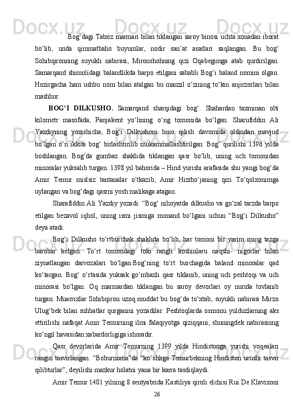 26Bog‘dagi Tabriz marmari bilan tiklangan saroy binosi uchta xonadan iborat
bo‘lib,   unda   qimmatbaho   buyumlar,   nodir   san’at   asarlari   saqlangan.   Bu   bog‘
Sohibqironning   suyukli   nabirasi,   Mironshohning   qizi   Oqabegimga   atab   qurdirilgan.
Samarqand  shimolidagi  balandlikda barpo etilgani  sababli  Bog‘i  baland  nomini  olgan.
Hozirgacha   ham   ushbu   nom   bilan   atalgan   bu   manzil   o‘zining   to‘kin   anjirzorlari   bilan
mashhur.
BOG‘I   DILKUS H O.   Samarqand   sharqidagi   bog‘.   Shahardan   taxminan   olti
kilometr   masofada,   Panjakent   yo‘lining   o‘ng   tomonida   bo‘lgan.   Sharufiddin   Ali
Yazdiyning   yozishicha,   Bog‘i   Dilkushoni   bino   qilish   davomida   oldindan   mavjud
bo‘lgan   o‘n   ikkita   bog‘   birlashtirilib   mukammallashtirilgan.   Bog‘   qurilishi   1396   yilda
boshlangan.   Bog‘da   gumbaz   shaklida   tiklangan   qasr   bo‘lib,   uning   uch   tomonidan
minoralar yuksalib turgan. 1398 yil bahorida – Hind yurishi arafasida shu yangi bog‘da
Amir   Temur   mislsiz   tantanalar   o‘tkazib,   Amir   Hizrho‘janing   qizi   To‘qolxonimga
uylangan va bog‘dagi qasrni yosh malikaga atagan.
Sharafiddin Ali Yazdiy yozadi: “Bog‘ nihoyatda dilkusho va go‘zal tarzda barpo
etilgan   bezavol   iqbol,   uning   ismi   jismiga   monand   bo‘lgani   uchun   “Bog‘i   Dilkusho”
deya atadi.
Bog‘i   Dilkusho   to‘rtburchak   shaklida   bo‘lib,   har   tomoni   bir   yarim   ming   tazga
barobar   kelgan.   To‘rt   tomondagi   toki   rangli   koshinlaru   naqshi-   nigorlar   bilan
ziynatlangan   darvozalari   bo‘lgan.Bog‘ning   to‘rt   burchagida   baland   minoralar   qad
ko‘targan.   Bog‘   o‘rtasida   yuksak   go‘mbazli   qasr   tiklanib,   uning   uch   peshtoqi   va   uch
minorasi   bo‘lgan.   Oq   marmardan   tiklangan   bu   saroy   devorlari   oy   nurida   tovlanib
turgan. Muarrixlar  Sohibqiron uzoq muddat  bu bog‘da to‘xtab, suyukli nabirasi  Mirzo
Ulug‘bek   bilan   suhbatlar   qurganini   yozadilar.   Peshtoqlarda   osmonu   yulduzlarning   aks
ettirilishi   nafaqat   Amir   Temurning   ilmi   falaqiyotga   qiziqqani,   shuningdek   nabirasinng
ko‘ngil havasidan xabardorligiga ishoradir.
Qasr   devorlarida   Amir   Temurning   1399   yilda   Hindistonga   yurishi   voqealari
rangin  tasvirlangan.   “Boburnoma”da  “ko‘shkga   Temurbekning  Hindiston  urushi  tasvir
qilibturlar”, deyilishi mazkur holatni yana bir karra tasdiqlaydi.
Amir Temur 1401 yilning 8 sentyabrida Kastiliya qiroli elchisi Rui De Klavixoni 