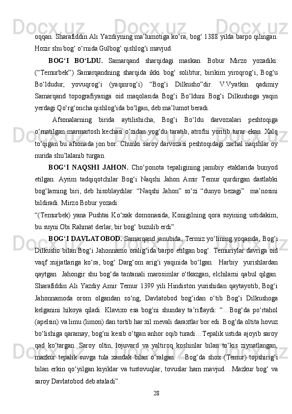 28oqqan. Sharafiddin Ali Yazdiyning ma’lumotiga ko‘ra, bog‘ 1388 yilda barpo qilingan.
Hozir shu bog‘ o‘rnida Gulbog‘ qishlog‘i mavjud.
BOG‘I   BO‘LDU.   Samarqand   sharqidagi   maskan.   Bobur   Mirzo   yozadiki:
(“Temurbek”)   Samarqandning   sharqida   ikki   bog‘   solibtur,   birikim   yiroqrog‘i,   Bog‘u
Bo‘ldudur,   yovuqrog‘i   (yaqinrog‘i)   “Bog‘i   Dilkusho”dir.   V.Vyatkin   qadimiy
Samarqand   topografiyasiga   oid   maqolasida   Bog‘i   Bo‘lduni   Bog‘i   Dilkushoga   yaqin
yerdagi Qo‘rg‘oncha qishlog‘ida bo‘lgan, deb ma’lumot beradi.
Afsonalarning   birida   aytilishicha,   Bog‘i   Bo‘ldu   darvozalari   peshtoqiga
o‘rnatilgan marmartosh kechasi o‘zidan yog‘du taratib, atrofni yoritib turar ekan. Xalq
to‘qigan bu afsonada jon bor. Chunki  saroy darvozasi  peshtoqidagi  zarhal  naqshlar  oy
nurida shu’lalanib turgan.
BOG‘I   NAQS H I   JAHON.   Cho‘ponota   tepaligining   janubiy   etaklarida   bunyod
etilgan.   Ayrim   tadqiqotchilar   Bog‘i   Naqshi   Jahon   Amir   Temur   qurdirgan   dastlabki
bog‘larning   biri,   deb   hisoblaydilar.   “Naqshi   Jahon”   so‘zi   “dunyo   bezagi”     ma’nosini
bildiradi. Mirzo Bobur yozadi:
“(Temurbek)   yana   Pushtai   Ko‘xak   domonasida,   Konigilning   qora   suyining   ustidakim,
bu suyni Obi Rahmat derlar, bir bog‘ buzulib erdi”.
BOG‘I DAVLATOBOD.   Samarqand janubida, Termiz yo‘lining yoqasida, Bog‘i
Dilkusho bilan Bog‘i Jahonnamo oralig‘ida barpo etilgan bog‘. Temuriylar davriga oid
vaqf   xujjatlariga   ko‘ra,   bog‘   Darg‘om   arig‘i   yaqinida   bo‘lgan.     Harbiy     yurishlardan
qaytgan     Jahongir   shu   bog‘da   tantanali   marosimlar   o‘tkazgan,   elchilarni   qabul   qilgan.
Sharafiddin Ali   Yazdiy  Amir   Temur  1399  yili  Hindiston  yurishidan   qaytayotib, Bog‘i
Jahonnamoda   orom   olgandan   so‘ng,   Davlatobod   bog‘idan   o‘tib   Bog‘i   Dilkushoga
kelganini   hikoya   qiladi.   Klavixo   esa   bog‘ni   shunday   ta’riflaydi:   “…Bog‘da   po‘rtahol
(apelsin) va limu (limon) dan tortib har xil mevali daraxtlar bor edi. Bog‘da oltita hovuz
bo‘lishiga qaramay, bog‘ni kesib o‘tgan anhor oqib turadi…Tepalik ustida ajoyib saroy
qad   ko‘targan.   Saroy   oltin,   lojuvard   va   yaltiroq   koshinlar   bilan   to‘kis   ziynatlangan,
mazkur   tepalik   suvga   tula   xandak   bilan   o‘ralgan.   …Bog‘da   shox   (Temur)   topshirig‘i
bilan   erkin   qo‘yilgan   kiyiklar   va   tustovuqlar,   tovuslar   ham   mavjud.   ..Mazkur   bog‘   va
saroy Davlatobod deb ataladi”. 
