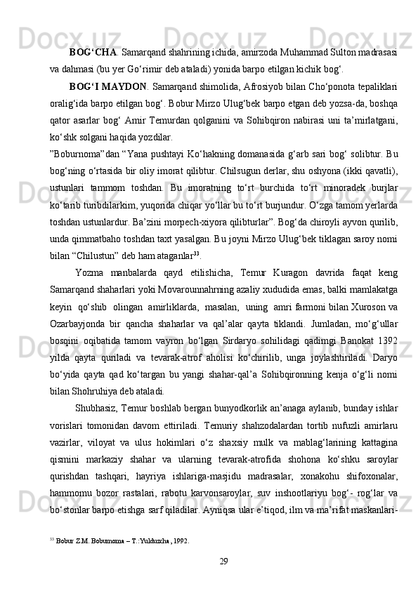 29BOG‘C H A . Samarqand shahrining ichida, amirzoda Muhammad Sulton madrasasi
va dahmasi (bu yer Go‘rimir deb ataladi) yonida barpo etilgan kichik bog‘.
BOG‘I MAYDON . Samarqand shimolida, Afrosiyob bilan Cho‘ponota tepaliklari
oralig‘ida barpo etilgan bog‘. Bobur Mirzo Ulug‘bek barpo etgan deb yozsa-da, boshqa
qator   asarlar   bog‘   Amir   Temurdan  qolganini   va   Sohibqiron  nabirasi   uni   ta’mirlatgani,
ko‘shk solgani haqida yozdilar.
” Boburnoma ” dan   “ Yana pushtayi  Ko‘hakning domanasida g‘arb sari bog‘ solibtur. Bu
bog‘ning o‘rtasida bir oliy imorat qilibtur. Chilsugun derlar, shu oshyona (ikki qavatli),
ustunlari   tammom   toshdan.   Bu   imoratning   to‘rt   burchida   to‘rt   minoradek   burjlar
ko‘tarib turibdilarkim, yuqorida chiqar yo‘llar bu to‘rt burjundur. O‘zga tamom yerlarda
toshdan ustunlardur. Ba’zini morpech-xiyora qilibturlar”. Bog‘da chiroyli ayvon qurilib,
unda qimmatbaho toshdan taxt yasalgan. Bu joyni Mirzo Ulug‘bek tiklagan saroy nomi
bilan  “ Chilustun ”  deb ham ataganlar 33
.
Yozma   manbalarda   qayd   etilishicha,   Temur   Kuragon   davrida   faqat   keng
Samarqand shaharlari yoki Movarounnahrning azaliy xududida emas, balki mamlakatga
keyin   qo‘shib   olingan   amirliklarda,  masalan,   uning   amri farmoni bilan Xuroson va
Ozarbayjonda   bir   qancha   shaharlar   va   qal’alar   qayta   tiklandi.   Jumladan,   mo‘g‘ullar
bosqini   oqibatida   tamom   vayron   bo‘lgan   Sirdaryo   sohilidagi   qadimgi   Banokat   1392
yilda   qayta   quriladi   va   tevarak-atrof   aholisi   ko‘chirilib,   unga   joylashtiriladi.   Daryo
bo‘yida   qayta   qad   ko‘targan   bu   yangi   shahar-qal’a   Sohibqironning   kenja   o‘g‘li   nomi
bilan Shohruhiya deb ataladi.
Shubhasiz, Temur boshlab bergan bunyodkorlik an’anaga aylanib, bunday ishlar
vorislari   tomonidan   davom   ettiriladi.   Temuriy   shahzodalardan   tortib   nufuzli   amirlaru
vazirlar,   viloyat   va   ulus   hokimlari   o‘z   shaxsiy   mulk   va   mablag‘larining   kattagina
qismini   markaziy   shahar   va   ularning   tevarak-atrofida   shohona   ko‘shku   saroylar
qurishdan   tashqari,   hayriya   ishlariga-masjidu   madrasalar,   xonakohu   shifoxonalar,
hammomu   bozor   rastalari,   rabotu   karvonsaroylar,   suv   inshootlariyu   bog‘-   rog‘lar   va
bo‘stonlar barpo etishga sarf qiladilar. Ayniqsa ular e’tiqod, ilm va ma’rifat maskanlari-
33
  Bobur Z.M. Boburnoma – T.:Yulduzcha, 1992. 