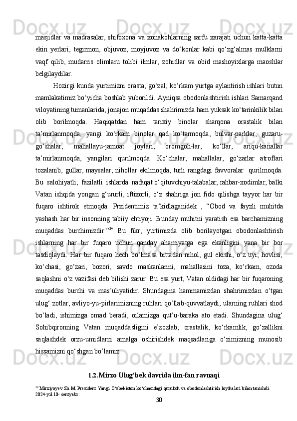 30masjidlar   va   madrasalar,   shifoxona   va   xonakohlarning   sarfu   xarajati   uchun   katta-katta
ekin   yerlari,   tegirmon,   objuvoz,   moyjuvoz   va   do‘konlar   kabi   qo‘zg‘almas   mulklarni
vaqf   qilib,   mudarris   olimlaru   tolibi   ilmlar,   zohidlar   va   obid   mashoyixlarga   maoshlar
belgilaydilar.
Hozirgi kunda yurtimizni orasta, go‘zal, ko‘rkam yurtga aylantirish ishlari butun
mamlakatimiz bo‘yicha boshlab yuborildi. Ayniqsa obodonlashtirish ishlari Samarqand
viloyatining tumanlarida, jonajon muqaddas shahrimizda ham yuksak ko‘tarinkilik bilan
olib   borilmoqda.   Haqiqatdan   ham   tarixiy   binolar   sharqona   orastalik   bilan
ta’mirlanmoqda,   yangi   ko‘rkam   binolar   qad   ko‘tarmoqda,   bulvar-parklar,   guzaru-
go‘shalar,   mahallayu-jamoat   joylari,   oromgoh-lar,   ko‘llar,   ariqu-kanallar
ta’mirlanmoqda,   yangilari   qurilmoqda.   Ko‘chalar,   mahallalar,   go‘zarlar   atroflari
tozalanib,   gullar,   maysalar,   nihollar   ekilmoqda,   turli   rangdagi   favvoralar     qurilmoqda.
Bu  salohiyatli,  fazilatli  ishlarda  nafaqat o‘qituvchiyu-talabalar, rahbar-xodimlar, balki
Vatan   ishqida   yongan   g‘ururli,   iftixorli,   o‘z   shahriga   jon   fido   qilishga   tayyor   har   bir
fuqaro   ishtirok   etmoqda.   Przidentimiz   ta ’ kidlaganidek   ,   “ Obod   va   fayzli   muhitda
yashash   har   bir   insonning   tabiiy   ehtiyoji .   Bunday   muhitni   yaratish   esa   barchamizning
muqaddas   burchimizdir .” 34
  Bu   fikr ,   yurtimizda   olib   borilayotgan   obodonlashtirish
ishlarning   har   bir   fuqaro   uchun   qanday   ahamiyatga   ega   ekanligini   yana   bir   bor
tasdiqlaydi .   Har   bir   fuqaro   hech   bo‘lmasa   bittadan   nihol,   gul   ekishi,   o‘z   uyi,   hovlisi,
ko‘chasi,   go‘zari,   bozori,   savdo   maskanlarini,   mahallasini   toza,   ko‘rkam,   ozoda
saqlashni o‘z vazifasi deb bilishi zarur. Bu esa yurt, Vatan oldidagi har bir fuqaroning
muqaddas   burchi   va   mas’uliyatidir.   Shundagina   hammamizdan   shahrimizdan   o‘tgan
ulug‘ zotlar, avliyo-yu-pirlarimizning ruhlari qo‘llab-quvvatlaydi, ularning ruhlari shod
bo‘ladi,   ishimizga   omad   beradi,   oilamizga   qut’u-baraka   ato   etadi.   Shundagina   ulug‘
Sohibqironning   Vatan   muqaddasligini   e’zozlab,   orastalik,   ko‘rkamlik,   go‘zallikni
saqlashdek   orzu-umidlarni   amalga   oshirishdek   maqsadlariga   o‘zimizning   munosib
hissamizni qo‘shgan bo‘lamiz.
1.2. Mirzo Ulug‘bek davrida ilm-fan ravnaqi
34
  Mirziyoyev   Sh . M .  Prezident   Yangi   O ‘ zbekiston   ko ‘ chasidagi   qurulish   va   obodonlashtirish   loyihalari   bilan   tanishdi . 
2024- yil  10-  sentyabr . 