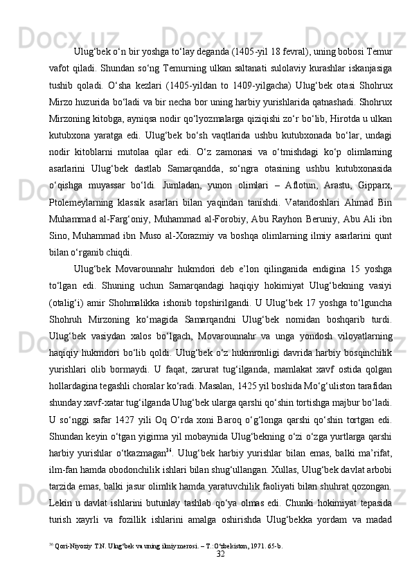 32Ulug‘bek o‘n bir yoshga to‘lay deganda (1405 - yil 18 fevral), uning bobosi Temur
vafot   qiladi.   Shundan   so‘ng   Temurning   ulkan   saltanati   sulolaviy   kurashlar   iskanjasiga
tushib   qoladi.   O‘sha   kezlari   (1405 - yildan   to   1409 - yilgacha)   Ulug‘bek   otasi   Shohrux
Mirzo huzurida bo‘ladi va bir necha bor uning harbiy yurishlarida qatnashadi. Shohrux
Mirzoning kitobga, ayniqsa nodir qo‘lyozmalarga qiziqishi zo‘r bo‘lib, Hirotda u ulkan
kutubxona   yaratga   edi.   Ulug‘bek   bo‘sh   vaqtlarida   ushbu   kutubxonada   bo‘lar,   undagi
nodir   kitoblarni   mutolaa   qilar   edi.   O‘z   zamonasi   va   o‘tmishdagi   ko‘p   olimlarning
asarlarini   Ulug‘bek   dastlab   Samarqandda,   so‘ngra   otasining   ushbu   kutubxonasida
o‘qishga   muyassar   bo‘ldi.   Jumladan,   yunon   olimlari   –   Aflotun,   Arastu,   Gipparx,
Ptolemeylarning   klassik   asarlari   bilan   yaqindan   tanishdi.   Vatandoshlari   Ahmad   Bin
Muhammad   al-Farg‘oniy,   Muhammad   al-Forobiy,   Abu   Rayhon   Beruniy,   Abu   Ali   ibn
Sino,   Muhammad   ibn   Muso   al-Xorazmiy   va   boshqa   olimlarning   ilmiy   asarlarini   qunt
bilan o‘rganib chiqdi.
Ulug‘bek   Movarounnahr   hukmdori   deb   e’lon   qilinganida   endigina   15   yoshga
to‘lgan   edi.   Shuning   uchun   Samarqandagi   haqiqiy   hokimiyat   Ulug‘bekning   vasiyi
(otalig‘i)   amir   Shohmalikka   ishonib   topshirilgandi.   U   Ulug‘bek   17   yoshga   to‘lguncha
Shohruh   Mirzoning   ko‘magida   Samarqandni   Ulug‘bek   nomidan   boshqarib   turdi.
Ulug‘bek   vasiydan   xalos   bo‘lgach,   Movarounnahr   va   unga   yondosh   viloyatlarning
haqiqiy   hukmdori   bo‘lib   qoldi.   Ulug‘bek   o‘z   hukmronligi   davrida   harbiy   bosqinchilik
yurishlari   olib   bormaydi.   U   faqat,   zarurat   tug‘ilganda,   mamlakat   xavf   ostida   qolgan
hollardagina tegashli choralar ko‘radi. Masalan, 1425 yil boshida Mo‘g‘uliston tarafidan
shunday xavf-xatar tug‘ilganda Ulug‘bek ularga qarshi qo‘shin tortishga majbur bo‘ladi.
U   so‘nggi   safar   1427   yili   Oq   O‘rda   xoni   Baroq   o‘g‘longa   qarshi   qo‘shin   tortgan   edi.
Shundan keyin o‘tgan yigirma yil mobaynida Ulug‘bekning o‘zi o‘zga yurtlarga qarshi
harbiy   yurishlar   o‘tkazmagan 36
.   Ulug‘bek   harbiy   yurishlar   bilan   emas,   balki   ma’rifat,
ilm-fan hamda obodonchilik ishlari bilan shug‘ullangan. Xullas, Ulug‘bek davlat arbobi
tarzida emas, balki jasur olimlik hamda yaratuvchilik faoliyati bilan shuhrat qozongan.
Lekin   u   davlat   ishlarini   butunlay   tashlab   qo‘ya   olmas   edi.   Chunki   hokimiyat   tepasida
turish   xayrli   va   fozillik   ishlarini   amalga   oshirishda   Ulug‘bekka   yordam   va   madad
36
 Qori-Niyoziy T.N. Ulug‘bek va uning ilmiy merosi. – T.:O‘zbekiston, 1971. 65- b . 