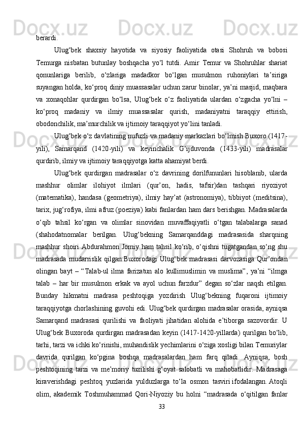 33berardi.
Ulug‘bek   shaxsiy   hayotida   va   siyosiy   faoliyatida   otasi   Shohruh   va   bobosi
Temurga   nisbatan   butunlay   boshqacha   yo‘l   tutdi.   Amir   Temur   va   Shohruhlar   shariat
qonunlariga   berilib,   o‘zlariga   madadkor   bo‘lgan   musulmon   ruhoniylari   ta’siriga
suyangan holda, ko‘proq diniy muassasalar uchun zarur binolar, ya’ni masjid, maqbara
va   xonaqohlar   qurdirgan   bo‘lsa,   Ulug‘bek   o‘z   faoliyatida   ulardan   o‘zgacha   yo‘lni   –
ko‘proq   madaniy   va   ilmiy   muassasalar   qurish,   madaniyatni   taraqqiy   ettirish,
obodonchilik, ma’murchilik va ijtimoiy taraqqiyot yo‘lini tanladi.
Ulug‘bek o‘z davlatining nufuzli va madaniy markazlari bo‘lmish Buxoro (1417 -
yili),   Samarqand   (1420 - yili)   va   keyinchalik   G‘ijduvonda   (1433 - yili)   madrasalar
qurdirib, ilmiy va ijtimoiy taraqqiyotga katta ahamiyat berdi.
Ulug‘bek   qurdirgan   madrasalar   o‘z   davrining   dorilfununlari   hisoblanib,   ularda
mashhur   olimlar   ilohiyot   ilmlari   (qur’on,   hadis,   tafsir)dan   tashqari   riyoziyot
(matematika),   handasa   (geometriya),   ilmiy   hay’at   (astronomiya),   tibbiyot   (meditsina),
tarix, jug‘rofiya, ilmi afruz (poeziya) kabi fanlardan ham dars berishgan. Madrasalarda
o‘qib   tahsil   ko‘rgan   va   olimlar   sinovidan   muvaffaqiyatli   o‘tgan   talabalarga   sanad
(shahodatnomalar   berilgan.   Ulug‘bekning   Samarqanddagi   madrasasida   sharqning
mashhur   shoiri   Abdurahmon  Jomiy   ham   tahsil   ko‘rib,  o‘qishni   tugatgandan   so‘ng   shu
madrasada   mudarrislik   qilgan.Buxorodagi   Ulug‘bek   madrasasi   darvozasiga   Qur’ondan
olingan   bayt   –   “Talab-ul   ilma   farizatun   alo   kullimuslimin   va   muslima”,   ya’ni   “ilmga
talab   –   har   bir   musulmon   erkak   va   ayol   uchun   farzdur”   degan   so‘zlar   naqsh   etilgan.
Bunday   hikmatni   madrasa   peshtoqiga   yozdirish   Ulug‘bekning   fuqaroni   ijtimoiy
taraqqiyotga chorlashining guvohi edi. Ulug‘bek qurdirgan madrasalar orasida, ayniqsa
Samarqand   madrasasi   qurilishi   va   faoliyati   jihatidan   alohida   e’tiborga   sazovordir.   U
Ulug‘bek  Buxoroda qurdirgan madrasadan  keyin (1417-1420 - yillarda)  qurilgan  bo‘lib,
tarhi, tarzi va ichki ko‘rinishi, muhandislik yechimlarini o‘ziga xosligi bilan Temuriylar
davrida   qurilgan   ko‘pgina   boshqa   madrasalardan   ham   farq   qiladi.   Ayniqsa,   bosh
peshtoqining   tarzi   va   me’moriy   tuzilishi   g‘oyat   salobatli   va   mahobatlidir.   Madrasaga
kiraverishdagi  peshtoq  yuzlarida  yulduzlarga  to‘la  osmon  tasviri ifodalangan. Atoqli
olim,   akademik   Toshmuhammad   Qori-Niyoziy   bu   holni   “madrasada   o‘qitilgan   fanlar 