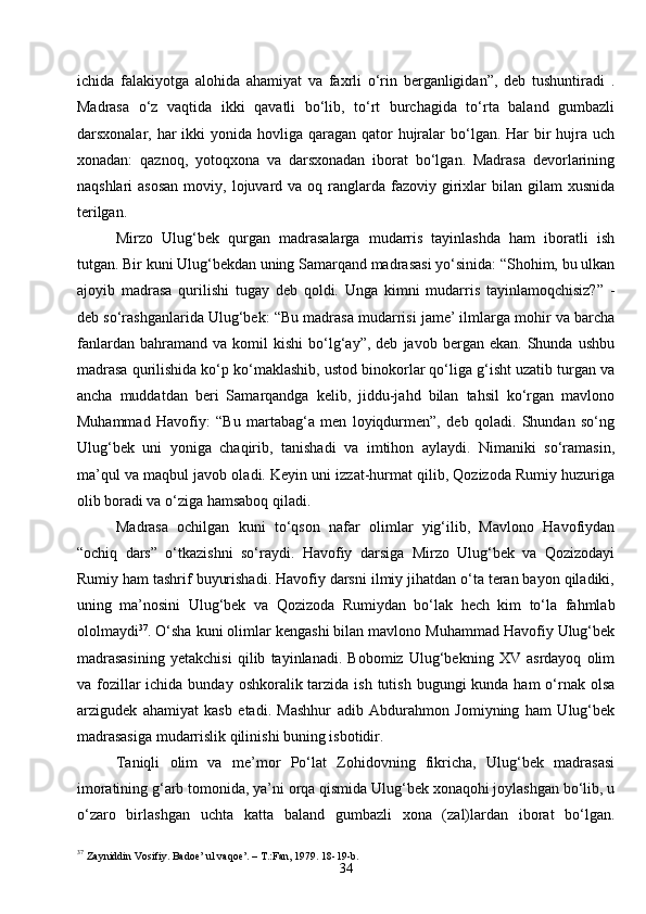 34ichida   falakiyotga   alohida   ahamiyat   va   faxrli   o‘rin   berganligidan”,   deb   tushuntiradi   .
Madrasa   o‘z   vaqtida   ikki   qavatli   bo‘lib,   to‘rt   burchagida   to‘rta   baland   gumbazli
darsxonalar, har  ikki  yonida  hovliga  qaragan  qator  hujralar  bo‘lgan. Har  bir  hujra uch
xonadan:   qaznoq,   yotoqxona   va   darsxonadan   iborat   bo‘lgan.   Madrasa   devorlarining
naqshlari   asosan  moviy,  lojuvard  va oq  ranglarda  fazoviy girixlar   bilan gilam   xusnida
terilgan.
Mirzo   Ulug‘bek   qurgan   madrasalarga   mudarris   tayinlashda   ham   iboratli   ish
tutgan. Bir kuni Ulug‘bekdan uning Samarqand madrasasi yo‘sinida: “Shohim, bu ulkan
ajoyib   madrasa   qurilishi   tugay   deb   qoldi.   Unga   kimni   mudarris   tayinlamoqchisiz?”   -
deb so‘rashganlarida Ulug‘bek: “Bu madrasa mudarrisi jame’ ilmlarga mohir va barcha
fanlardan   bahramand  va   komil   kishi   bo‘lg‘ay”,   deb   javob  bergan   ekan.   Shunda   ushbu
madrasa qurilishida ko‘p ko‘maklashib, ustod binokorlar qo‘liga g‘isht uzatib turgan va
ancha   muddatdan   beri   Samarqandga   kelib,   jiddu-jahd   bilan   tahsil   ko‘rgan   mavlono
Muhammad   Havofiy:   “Bu   martabag‘a   men   loyiqdurmen”,   deb   qoladi.   Shundan   so‘ng
Ulug‘bek   uni   yoniga   chaqirib,   tanishadi   va   imtihon   aylaydi.   Nimaniki   so‘ramasin,
ma’qul va maqbul javob oladi. Keyin uni izzat-hurmat qilib, Qozizoda Rumiy huzuriga
olib boradi va o‘ziga hamsaboq qiladi.
Madrasa   ochilgan   kuni   to‘qson   nafar   olimlar   yig‘ilib,   Mavlono   Havofiydan
“ochiq   dars”   o‘tkazishni   so‘raydi.   Havofiy   darsiga   Mirzo   Ulug‘bek   va   Qozizodayi
Rumiy ham tashrif buyurishadi. Havofiy darsni ilmiy jihatdan o‘ta teran bayon qiladiki,
uning   ma’nosini   Ulug‘bek   va   Qozizoda   Rumiydan   bo‘lak   hech   kim   to‘la   fahmlab
ololmaydi 37
. O‘sha kuni olimlar kengashi bilan mavlono Muhammad Havofiy Ulug‘bek
madrasasining   yetakchisi   qilib   tayinlanadi.   Bobomiz   Ulug‘bekning   XV   asrdayoq   olim
va fozillar  ichida bunday  oshkoralik tarzida  ish tutish bugungi  kunda ham  o‘rnak olsa
arzigudek   ahamiyat   kasb   etadi.   Mashhur   adib   Abdurahmon   Jomiyning   ham   Ulug‘bek
madrasasiga mudarrislik qilinishi buning isbotidir.
Taniqli   olim   va   me’mor   Po‘lat   Zohidovning   fikricha,   Ulug‘bek   madrasasi
imoratining g‘arb tomonida, ya’ni orqa qismida Ulug‘bek xonaqohi joylashgan bo‘lib, u
o‘zaro   birlashgan   uchta   katta   baland   gumbazli   xona   (zal)lardan   iborat   bo‘lgan.
37
  Zayniddin Vosifiy. Badoe’ ul vaqoe’. – T.:Fan, 1979. 18-19- b . 