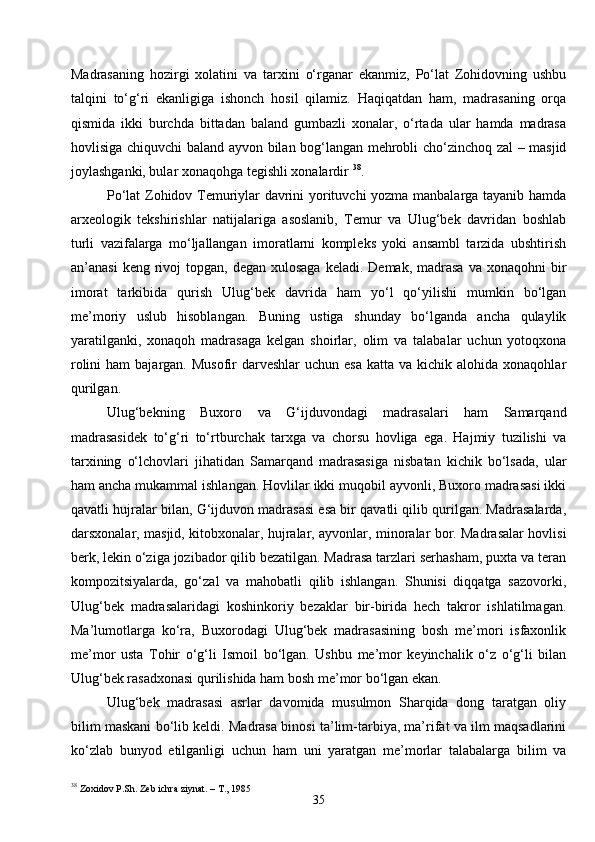 35Madrasaning   hozirgi   xolatini   va   tarxini   o‘rganar   ekanmiz,   Po‘lat   Zohidovning   ushbu
talqini   to‘g‘ri   ekanligiga   ishonch   hosil   qilamiz.   Haqiqatdan   ham,   madrasaning   orqa
qismida   ikki   burchda   bittadan   baland   gumbazli   xonalar,   o‘rtada   ular   hamda   madrasa
hovlisiga chiquvchi baland ayvon bilan bog‘langan mehrobli cho‘zinchoq zal – masjid
joylashganki, bular xonaqohga tegishli xonalardir  38
.
Po‘lat Zohidov Temuriylar davrini yorituvchi yozma manbalarga tayanib hamda
arxeologik   tekshirishlar   natijalariga   asoslanib,   Temur   va   Ulug‘bek   davridan   boshlab
turli   vazifalarga   mo‘ljallangan   imoratlarni   kompleks   yoki   ansambl   tarzida   ubshtirish
an’anasi   keng rivoj  topgan,  degan  xulosaga  keladi.  Demak,  madrasa   va xonaqohni   bir
imorat   tarkibida   qurish   Ulug‘bek   davrida   ham   yo‘l   qo‘yilishi   mumkin   bo‘lgan
me’moriy   uslub   hisoblangan.   Buning   ustiga   shunday   bo‘lganda   ancha   qulaylik
yaratilganki,   xonaqoh   madrasaga   kelgan   shoirlar,   olim   va   talabalar   uchun   yotoqxona
rolini   ham  bajargan.  Musofir  darveshlar   uchun  esa  katta  va kichik  alohida xonaqohlar
qurilgan.
Ulug‘bekning   Buxoro   va   G‘ijduvondagi   madrasalari   ham   Samarqand
madrasasidek   to‘g‘ri   to‘rtburchak   tarxga   va   chorsu   hovliga   ega.   Hajmiy   tuzilishi   va
tarxining   o‘lchovlari   jihatidan   Samarqand   madrasasiga   nisbatan   kichik   bo‘lsada,   ular
ham ancha mukammal ishlangan. Hovlilar ikki muqobil ayvonli, Buxoro madrasasi ikki
qavatli hujralar bilan, G‘ijduvon madrasasi esa bir qavatli qilib qurilgan. Madrasalarda,
darsxonalar, masjid, kitobxonalar, hujralar, ayvonlar, minoralar bor. Madrasalar hovlisi
berk, lekin o‘ziga jozibador qilib bezatilgan. Madrasa tarzlari serhasham, puxta va teran
kompozitsiyalarda,   go‘zal   va   mahobatli   qilib   ishlangan.   Shunisi   diqqatga   sazovorki,
Ulug‘bek   madrasalaridagi   koshinkoriy   bezaklar   bir-birida   hech   takror   ishlatilmagan.
Ma’lumotlarga   ko‘ra,   Buxorodagi   Ulug‘bek   madrasasining   bosh   me’mori   isfaxonlik
me’mor   usta   Tohir   o‘g‘li   Ismoil   bo‘lgan.   Ushbu   me’mor   keyinchalik   o‘z   o‘g‘li   bilan
Ulug‘bek rasadxonasi qurilishida ham bosh me’mor bo‘lgan ekan.
Ulug‘bek   madrasasi   asrlar   davomida   musulmon   Sharqida   dong   taratgan   oliy
bilim maskani bo‘lib keldi. Madrasa binosi ta’lim-tarbiya, ma’rifat va ilm maqsadlarini
ko‘zlab   bunyod   etilganligi   uchun   ham   uni   yaratgan   me’morlar   talabalarga   bilim   va
38
  Zoxidov P.Sh. Zeb ichra ziynat. – T., 1985 