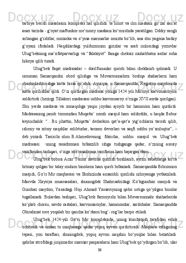 36tarbiya   berish   masalasini   kompleks  hal  qilishdi:   ta’limot   va  ilm   maskani  go‘zal  san’at
asari tarzida - g‘oyat maftunkor me’moriy maskani ko‘rinishida yaratilgan. Oddiy rangli
sirlangan g‘ishtlar, mozaika va o‘yma marmarlar omixta bo‘lib, ana shu yagona badiiy
g‘oyani   ifodaladi.   Naqshlardagi   yulduzsimon   girixlar   va   arab   imlosidagi   yozuvlar
Ulug‘bekning   ma’rifatparvarligi   va   “falakiyot”   faniga   cheksiz   muhabbatni   asrlar   osha
hikoya qilib turadi.
Ulug‘bek   faqat   madrasalar   –   dorilfununlar   qurish   bilan   cheklanib   qolmadi.   U
umuman   Samarqandni   obod   qilishga   va   Movarounnahrni   boshqa   shaharlarni   ham
obodonlashtirishga  katta  hissa  qo‘shdi.  Ayniqsa,  u Samarqandda,  Registon  maydonida
katta qurilishlar qildi. O‘zi qurdirgan madrasa yoniga 1424 yili Mirzoyi karvonsaroyini
soldirtirdi (hozirgi Tillakori madrasasi ushbu karvonsaroy o‘rniga XVII asrda qurilgan).
Shu   yerda   madrasa   va   xonaqohga   yaqin   joydan   ajoyib   bir   hammom   ham   qurdirdi.
Madrasaning   janub   tomonidan   Muqatta’   nomli   masjid   ham   soldirdiki,   u   haqda   Bobur
keyinchalik:   “…Bu   jihattin,   Muqatta’   derlarkim   qat’a-qat’a   yig‘ochlarni   tarosh   qilib,
islimiy va xitoiy naqshlar  solibturlar, tamom  devorlari  va saqfi  ushbu  yo‘sinluqtur”,   –
deb   yozadi.   Tarixchi   olim   B.Ahmedovning     fikricha,     ushbu     masjid     va     Ulug‘bek
madrasasi     uning   rasadxonasi   bitkazilib   ishga   tushganga   qadar,   o‘zining   asosiy
vazifasidan tashqari, o‘ziga xos rasadxona vazifasini ham bajargan ekan.
Ulug‘bek bobosi Amir Temur davrida qurilish boshlanib, ayrim sabablarga ko‘ra
bitmay qolgan bir talay muhim binolarni ham qurib bitkazadi. Samarqandda Bibixonim
masjidi, Go‘ri  Mir  maqbarasi  va Shohizinda ansambli  qurilishi  nihoyasiga yetkaziladi.
Marvda   Xayriya   muassasalari,   shuningdek   Shahrisabzdagi   Ko‘kgumbaz   masjidi   va
Gumbaz   maydon,   Yassidagi   Hoji   Ahmad   Yassaviyning   qabri   ustiga   qo‘yilgan   binolar
tugallanadi.   Bulardan   tashqari,   Ulug‘bek   farmoyishi   bilan   Movarounnahr   shaharlarida
ko‘plab chorsu,  savdo rastalari, karvonsaroylar, hammomlar, sardobalar. Samarqandda
Obirahmat suvi yoqalab bir qancha ko‘rkam bog‘- rog‘lar barpo etiladi.
Ulug‘bek   1424 - yili   Go‘ri   Mir   kompleksida,   uning   kunchiqish   tarafidan   eshik
ochtiradi   va   undan   to   maqbaraga   qadar   yopiq   ayvon   qurdirtiradi.   Maqbara   eshigining
tepasi,   yon   taraflari,   shuningdek,   yopiq   ayvon   naqshin   bo‘yoqlar   bilan   bezatiladi.
qabrlar atrofidagi jimjimador marmar panjaralarni ham Ulug‘bek qo‘ydirgan bo‘lib, ular 