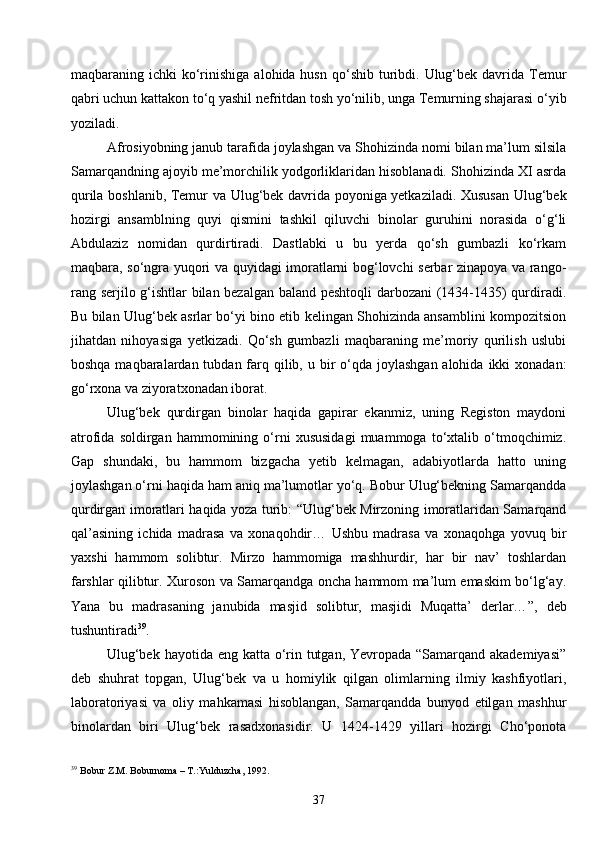37maqbaraning ichki   ko‘rinishiga  alohida husn  qo‘shib  turibdi.  Ulug‘bek  davrida Temur
qabri uchun kattakon to‘q yashil nefritdan tosh yo‘nilib, unga Temurning shajarasi o‘yib
yoziladi.
Afrosiyobning janub tarafida joylashgan va Shohizinda nomi bilan ma’lum silsila
Samarqandning ajoyib me’morchilik yodgorliklaridan hisoblanadi. Shohizinda XI asrda
qurila boshlanib, Temur va Ulug‘bek davrida poyoniga yetkaziladi. Xususan Ulug‘bek
hozirgi   ansamblning   quyi   qismini   tashkil   qiluvchi   binolar   guruhini   norasida   o‘g‘li
Abdulaziz   nomidan   qurdirtiradi.   Dastlabki   u   bu   yerda   qo‘sh   gumbazli   ko‘rkam
maqbara, so‘ngra yuqori va quyidagi imoratlarni bog‘lovchi serbar zinapoya va rango-
rang serjilo g‘ishtlar bilan bezalgan baland peshtoqli darbozani (1434-1435) qurdiradi.
Bu bilan Ulug‘bek asrlar bo‘yi bino etib kelingan Shohizinda ansamblini kompozitsion
jihatdan   nihoyasiga   yetkizadi.   Qo‘sh   gumbazli   maqbaraning   me’moriy   qurilish   uslubi
boshqa maqbaralardan tubdan farq qilib, u bir  o‘qda joylashgan alohida  ikki  xonadan:
go‘rxona va ziyoratxonadan iborat.
Ulug‘bek   qurdirgan   binolar   haqida   gapirar   ekanmiz,   uning   Registon   maydoni
atrofida   soldirgan   hammomining   o‘rni   xususidagi   muammoga   to‘xtalib   o‘tmoqchimiz.
Gap   shundaki,   bu   hammom   bizgacha   yetib   kelmagan,   adabiyotlarda   hatto   uning
joylashgan o‘rni haqida ham aniq ma’lumotlar yo‘q. Bobur Ulug‘bekning Samarqandda
qurdirgan imoratlari haqida yoza turib: “Ulug‘bek Mirzoning imoratlaridan Samarqand
qal’asining   ichida   madrasa   va   xonaqohdir…   Ushbu   madrasa   va   xonaqohga   yovuq   bir
yaxshi   hammom   solibtur.   Mirzo   hammomiga   mashhurdir,   har   bir   nav’   toshlardan
farshlar qilibtur. Xuroson va Samarqandga oncha hammom ma’lum emaskim bo‘lg‘ay.
Yana   bu   madrasaning   janubida   masjid   solibtur,   masjidi   Muqatta’   derlar… ” ,   deb
tushuntiradi 39
.
Ulug‘bek hayotida eng katta o‘rin tutgan, Yevropada “Samarqand akademiyasi”
deb   shuhrat   topgan,   Ulug‘bek   va   u   homiylik   qilgan   olimlarning   ilmiy   kashfiyotlari,
laboratoriyasi   va   oliy   mahkamasi   hisoblangan,   Samarqandda   bunyod   etilgan   mashhur
binolardan   biri   Ulug‘bek   rasadxonasidir.   U   1424-1429   yillari   hozirgi   Cho‘ponota
39
  Bobur Z.M. Boburnoma – T.:Yulduzcha, 1992. 