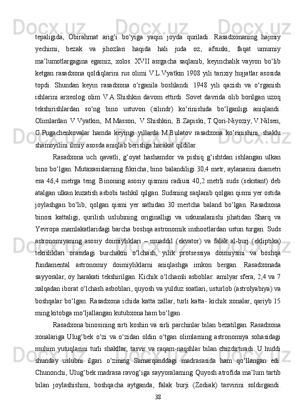 38tepaligida,   Obirahmat   arig‘i   bo‘yiga   yaqin   joyda   quriladi.   Rasadxonaning   hajmiy
yechimi,   bezak   va   jihozlari   haqida   hali   juda   oz,   afsuski,   faqat   umumiy
ma’lumotlargagina   egamiz,   xolos.   XVII   asrgacha   saqlanib,   keyinchalik   vayron   bo‘lib
ketgan rasadxona qoldiqlarini rus olimi V.L.Vyatkin 1908 yili  tarixiy hujjatlar  asosida
topdi.   Shundan   keyin   rasadxona   o‘rganila   boshlandi.   1948   yili   qazish   va   o‘rganish
ishlarini   arxeolog   olim   V.A.Shishkin   davom   ettirdi.   Sovet   davrida   olib   borilgan   uzoq
tekshirishlardan   so‘ng   bino   ustuvon   (silindr)   ko‘rinishida   bo‘lganligi   aniqlandi.
Olimlardan  V.Vyatkin,  M.Masson,  V.Shishkin,  B.Zapiski, T.Qori-Niyoziy, V.Nilsen,
G.Pugachenkovalar   hamda   keyingi   yillarda   M.Bulatov   rasadxona   ko‘rinishini,   shaklu
shamoyilini ilmiy asosda aniqlab berishga harakat qildilar.
Rasadxona   uch   qavatli,   g‘oyat   hashamdor   va   pishiq   g‘ishtdan   ishlangan   ulkan
bino bo‘lgan. Mutaxasislarning fikricha, bino balandiligi 30,4 metr, aylanasini diametri
esa   46,4   metrga   teng.   Binoning   asosiy   qismini   radiusi   40,2   metrli   suds   (sekstant)   deb
atalgan ulkan kuzatish asbobi tashkil qilgan. Sudsning saqlanib qolgan qismi yer ostida
joylashgan   bo‘lib,   qolgan   qismi   yer   sathidan   30   mertcha   baland   bo‘lgan.   Rasadxona
binosi   kattaligi,   qurilish   uslubining   originalligi   va   uskunalanishi   jihatidan   Sharq   va
Yevropa mamlakatlaridagi barcha boshqa astronomik inshootlardan ustun turgan. Suds
astronomiyaning   asosiy   doimiyliklari   –   muaddil   (ekvator)   va   falak   al-burj   (ekliptika)
tekisliklari   orasidagi   burchakni   o‘lchash,   yilik   protsessiya   doimiysini   va   boshqa
fundamental   astronomiy   doimiyliklarni   aniqlashga   imkon   bergan.   Rasadxonada
sayyoralar, oy harakati tekshirilgan. Kichik o‘lchamli asboblar: amilyar sfera, 2,4 va 7
xalqadan iborat o‘lchash asboblari, quyosh va yulduz soatlari, usturlob (astrolyabiya) va
boshqalar bo‘lgan. Rasadxona ichida katta zallar, turli katta- kichik xonalar, qariyb 15
ming kitobga mo‘ljallangan kutubxona ham bo‘lgan .
Rasadxona binosining sirti koshin va sirli parchinlar bilan bezatilgan. Rasadxona
xonalariga   Ulug‘bek   o‘zi   va   o‘zidan   oldin   o‘tgan   olimlarning   astronomiya   sohasidagi
muhim   yutuqlarini   turli  shakllar,   tasvir   va  raqam-naqshlar   bilan   chizdirtiradi.  U  huddi
shunday   uslubni   ilgari   o‘zining   Samarqanddagi   madrasasida   ham   qo‘llangan   edi.
Chunonchi, Ulug‘bek madrasa ravog‘iga sayyoralarning Quyosh atrofida ma’lum tartib
bilan   joylashishini,   boshqacha   aytganda,   falak   burji   (Zodiak)   tasvirini   soldirgandi. 