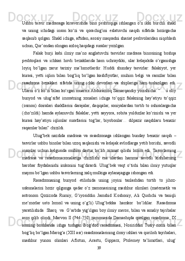 39Ushbu  tasvir  madrasaga  kiraverishda  bino  peshtoqiga   ishlangan  o‘n  ikki   burchli  shakl
va   uning   ichidagi   inson   ko‘zi   va   qorachig‘ini   eslatuvchi   naqsh   sifatida   hozirgacha
saqlanib qolgan. Shakl ichiga, aftidan, asosiy maqsadni shariat peshvolaridan niqoblash
uchun, Qur’ondan olingan axloq haqidagi suralar yozilgan.
Falak   burji   kabi   ilmiy   ma’no   anglatuvchi   tasvirlar   madrasa   binosining   boshqa
peshtoqlari   va   ichkari   hovli   bezaklarida   ham   uchraydiki,   ular   kelajakda   o‘rganishga
loyiq   bo‘lgan   zarur   tarixiy   ma’lumotlardir.   Huddi   shunday   tasvirlar:   falakiyot,   yer
kurasi,   yetti   iqlim   bilan   bog‘liq   bo‘lgan   kashfiyotlar,   muhim   belgi   va   ramzlar   bilan
rasadxona   bezaklari   sifatida   uning   ichki   devorlari   va   shiplariga   ham   tushirilgan   edi.
Ularni o‘z ko‘zi bilan ko‘rgan muarrix Abdurazzoq Samarqandiy yozishicha: “… u oliy
bunyod   va   ulug‘sifat   imoratning   xonalari   ichiga   to‘qqiz   falakning   hay’atiyu   to‘qqiz
(osmon)  doiralari   shakllarini   darajalar,  daqiqalar,  soniyalardan   tortib  to  oshiralargacha
(cho‘zildi) hamda aylanuvchi  falaklar, yetti sayyora, sobita yulduzlar  ko‘rinishi  va yer
kurasi   hay’atiyu   iqlimlar   suratlarini   tog‘lar,   biyobonlar…   dilpazir   naqshlaru   benazir
raqamlar bilan” chizildi.
Ulug‘bek   nazdida   madrasa   va   rasadxonaga   ishlangan   bunday   benazir   naqsh   –
tasvirlar ushbu binolar bilan uzoq saqlanishi va kelajak avlodlarga yetib borishi, savodli
insonlar   uchun   kelgusida   muhim   dastur   bo‘lib   xizmat   qilishi   lozim   edi.   Tasvirlarning
madrasa   va   rasadxonaxonalariga   chizilishi   esa   ulardan   hamma   savodli   kishilarning
barobar   foydalanishi   imkonini   tug‘dirardi.   Ulug‘bek   vaqt   o‘tishi   bilan   ilmiy   yutuqlar
majmu bo‘lgan ushbu tasvirlarning xalq mulkiga aylanajagiga ishongan edi.
Rasadxonaning   bunyod   etilishida   uning   joyini   tanlashdan   tortib   to   jihoz-
uskunalarini   hozir   qilgunga   qadar   o‘z   zamonasining   mashhur   olimlari   (matematik   va
astronom   Qozizoda   Rumiy,   G‘iyosiddin   Jamshid   Koshoniy,   Ali   Qushchi   va   taniqli
me’morlar   usto   Ismoil   va   uning   o‘g‘li)   Ulug‘bekka     hamkor     bo‘ldilar.     Rasadxona
yaratilishida   Sharq   va   G‘arbda yig‘ilgan boy ilmiy meros, bilan va amaliy tajribalar
asos qilib olindi. Marvon II (744-750) zamonasida Damashqda qurilgan rasadxona, IX
asrning   boshlarida   ishga   tushgan   Bog‘dod   rasadxonasi,   Nosiriddin   Tusiy   nomi   bilan
bog‘liq bo‘lgan Marog‘a (XIII asr) rasadxonalarining ilmiy ishlari va qurilish tajribalari,
mashhur   yunon   olimlari   Aflotun,   Arastu,   Gipparx,   Ptolemey   ta’limotlari,   ulug‘ 