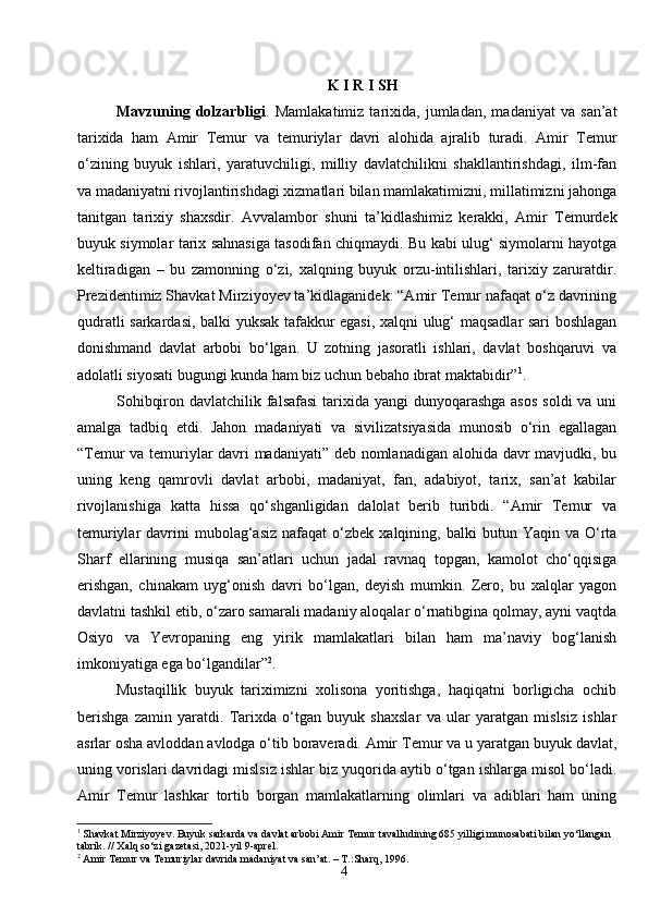 4K I R I SH
Mavzuning   dolzarbligi .   Mamlakatimiz   tarixida,   jumladan,   madaniyat   va   san’at
tarixida   ham   Amir   Temur   va   temuriylar   davri   alohida   ajralib   turadi.   Amir   Temur
o‘zining   buyuk   ishlari,   yaratuvchiligi,   milliy   davlatchilikni   shakllantirishdagi,   ilm-fan
va madaniyatni rivojlantirishdagi xizmatlari bilan mamlakatimizni, millatimizni jahonga
tanitgan   tarixiy   shaxsdi r .   Avvalambor   shuni   ta’kidlashimiz   kerakki,   Amir   Temurdek
buyuk siymolar tarix sahnasiga tasodifan chiqmaydi. Bu kabi ulug‘ siymolarni hayotga
keltiradigan   –   bu   zamonning   o‘zi,   xalqning   buyuk   orzu-intilishlari,   tarixiy   zaruratdir.
Prezidentimiz Shavkat Mirziyoyev ta’kidlaganidek: “Amir Temur nafaqat o‘z davrining
qudratli sarkardasi, balki yuksak tafakkur egasi, xalqni ulug‘ maqsadlar sari boshlagan
donishmand   davlat   arbobi   bo‘lgan.   U   zotning   jasoratli   ishlari,   davlat   boshqaruvi   va
adolatli siyosati bugungi kunda ham biz uchun bebaho ibrat maktabidir” 1
.
Sohibqiron davlatchilik falsafasi  tarixida yangi  dunyoqarashga asos  soldi va uni
amalga   tadbiq   etdi.   Jahon   madaniyati   va   sivilizatsiyasida   munosib   o‘rin   egallagan
“Temur va temuriylar davri madaniyati” deb nomlanadigan alohida davr mavjudki, bu
uning   keng   qamrovli   davlat   arbobi,   madaniyat,   fan,   adabiyot,   tarix,   san’at   kabilar
rivojlanishiga   katta   hissa   qo‘shganligidan   dalolat   berib   turibdi.   “Amir   Temur   va
temuriylar   davrini   mubolag‘asiz   nafaqat   o‘zbek   xalqining,  balki   butun  Yaqin  va  O‘rta
Sharf   ellarining   musiqa   san’atlari   uchun   jadal   ravnaq   topgan,   kamolot   cho‘qqisiga
erishgan,   chinakam   uyg‘onish   davri   bo‘lgan,   deyish   mumkin.   Zero,   bu   xalqlar   yagon
davlatni tashkil etib, o‘zaro samarali madaniy aloqalar o‘rnatibgina qolmay, ayni vaqtda
Osiyo   va   Yevropaning   eng   yirik   mamlakatlari   bilan   ham   ma’naviy   bog‘lanish
imkoniyatiga ega bo‘lgandilar” 2
.
Mustaqillik   buyuk   tariximizni   xolisona   yoritishga,   haqiqatni   borligicha   ochib
berishga   zamin   yaratdi.   Tarixda   o‘tgan   buyuk   shaxslar   va   ular   yaratgan   mislsiz   ishlar
asrlar osha avloddan avlodga o‘tib boraveradi. Amir Temur va u yaratgan buyuk davlat,
uning vorislari davridagi mislsiz ishlar biz yuqorida aytib o‘tgan ishlarga misol bo‘ladi.
Amir   Temur   lashkar   tortib   borgan   mamlakatlarning   olimlari   va   adiblari   ham   uning
1
 Shavkat Mirziyoyev. Buyuk sarkarda va davlat arbobi Amir Temur tavalludining 685 yilligi munosabati bilan yo‘llangan 
tabrik. // Xalq so‘zi gazetasi, 2021-yil 9-aprel.
2
 Amir Temur va Temuriylar davrida madaniyat va san’at. – T.:Sharq, 1996. 