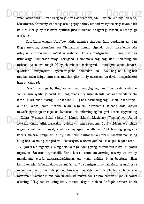 40vatandoshlarimiz Ahmad Farg‘oniy, Abu Nasr Farobiy, Abu Rayhon Beruniy, Ibn Sino,
Muhammad Xorazmiy va boshqalarning ajoyib ilmiy asarlari va tajribalariga tayanib ish
ko‘rildi. Har qalay rasadxona qurilishi juda murakkab bo‘lganligi sababli, u besh yilga
cho‘zildi 
Rasadxona   etagida   Ulug‘bek   ikkita   mumtoz   chorbog‘   ham   qurdirgan   edi.   Biri
Bog‘i   maydon,   ikkinchisi   esa   Chinnixona   nomini   olgandi.   Bog‘i   maydonga   ikki
oshiyonli   chilstun   nomli   go‘zal   va   mahobatli   ko‘shk   qurilgan   bo‘lib,   uning   devor   va
ustunlariga   marmardan   sayqal   berilgandi.   Chinnixona   bog‘idagi   ikki   imoratning   biri
toshdan,   yana   biri   rangli   Xitoy   chinnisidan   ishlangandi.   Imoratgina   emas,   hovuzi,
quvurlari,   zinapoyalari,   ayvonlarigacha   chinnidan   edi.   Bu   bog‘lar   Ulug‘bek
rasadxonadan   chiqib   dam   olar,   mutolaa   qilar,   ilmiy   munozara   va   davlat   kengashlarini
ham o‘tkazar edi.
Rasadxona bitgach, Ulug‘bek va uning homiyligidagi taniqli va mashhur olimlar
fan  ishlarini   qizitib   yuboradilar.   Shogirdlar   ilmiy  kuzatishlarda,   jadval   tuzishda   hisob-
kitob   ishlari   bilan   mashg‘ul   bo‘ladilar.   Ulug‘bek   boshchiligidagi   ushbu   “akademiya”
olimlari   o‘sha   davr   mezoni   bilan   olganda,   astronomik   kuzatishlarda   ajoyib
muvaffaqiyatlarga erishganlar. Jumladan, ekliptikaning og‘maligini, beshta sayyoraning
–   Zuhra   (Venera),   Zuhal   (Saturn),   Mirrih   (Mars),   Mushtariy   (Yupiter)   va   Utorud
(Merkuriy)ning   yillik   harakatini,   yulduz   yilining   uzoqligini,   1018   yulduzni   o‘z   ichiga
olgan   jadval   va,   nihoyat,   aholi   yashaydigan   punktlardan   683   tasining   geografik
koordinatalarini tuzganlar. 1437 yili ko‘p yillik kuzatish va ilmiy mulohazalardan so‘ng
Ulug‘bek   va   uning   shogirdlari   “Samarqand   akademiyasi”da   ishlangan   buyuk   asar   –
“Ziji jadidi Ko‘ragoniy” (“Ulug‘bek Ko‘ragoniyning yangi astronomik jadval”)ni yozib
tugatdilar.   Bu   asar   keyinchalik   Sharq   klassik   astronomiyasining   nazariy   va   amaliy
masalalarini   o‘zida   mujassamlashtirgan,   uni   yangi   dalillar   bilan   boyitgan   ulkan
kashfiyot sifatida butun dunyoga tanildi.  “ Zij ”  da berilgan ilmiy natijalarning aniqligi va
mukammalligi   pirovardida   jahon   olimlarini   hayratda   qoldirdi.   Ushbu   shohona   asar
mazmunini   vatandoshimiz,   taniqli   olim   va   mutafakkir   Toshmuhammad   Qori-   Niyoziy
o‘zining   “Ulug‘bek   va   uning   ilmiy   merosi”   degan   kitobida   Ittifoqda   birinchi   bo‘lib 