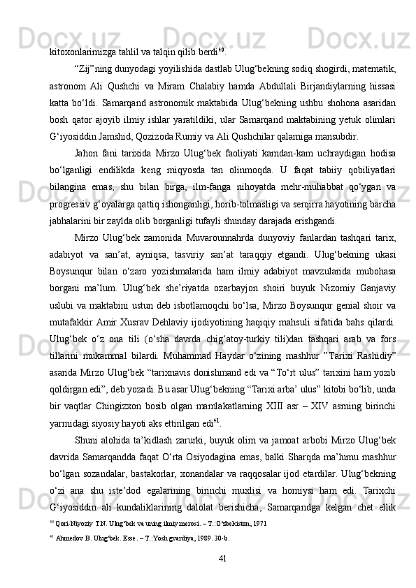 41kitoxonlarimizga tahlil va talqin qilib berdi 40
.
“Zij”ning dunyodagi yoyilishida dastlab Ulug‘bekning sodiq shogirdi, matematik,
astronom   Ali   Qushchi   va   Miram   Chalabiy   hamda   Abdullali   Birjandiylarning   hissasi
katta   bo‘ldi.   Samarqand   astronomik   maktabida   Ulug‘bekning   ushbu   shohona   asaridan
bosh   qator   ajoyib   ilmiy   ishlar   yaratildiki,   ular   Samarqand   maktabining   yetuk   olimlari
G‘iyosiddin Jamshid, Qozizoda Rumiy va Ali Qushchilar qalamiga mansubdir.
Jahon   fani   tarixida   Mirzo   Ulug‘bek   faoliyati   kamdan-kam   uchraydigan   hodisa
bo‘lganligi   endilikda   keng   miqyosda   tan   olinmoqda.   U   faqat   tabiiy   qobiliyatlari
bilangina   emas,   shu   bilan   birga,   ilm-fanga   nihoyatda   mehr-muhabbat   qo‘ygan   va
progressiv g‘oyalarga qattiq ishonganligi, horib-tolmasligi va serqirra hayotining barcha
jabhalarini bir zaylda olib borganligi tufayli shunday darajada erishgandi.
Mirzo   Ulug‘bek   zamonida   Muvarounnahrda   dunyoviy   fanlardan   tashqari   tarix,
adabiyot   va   san’at,   ayniqsa,   tasviriy   san’at   taraqqiy   etgandi.   Ulug‘bekning   ukasi
Boysunqur   bilan   o‘zaro   yozishmalarida   ham   ilmiy   adabiyot   mavzularida   mubohasa
borgani   ma’lum.   Ulug‘bek   she’riyatda   ozarbayjon   shoiri   buyuk   Nizomiy   Ganjaviy
uslubi  va maktabini  ustun deb isbotlamoqchi  bo‘lsa, Mirzo Boysunqur  genial shoir  va
mutafakkir   Amir   Xusrav   Dehlaviy   ijodiyotining   haqiqiy   mahsuli   sifatida   bahs   qilardi.
Ulug‘bek   o‘z   ona   tili   (o‘sha   davrda   chig‘atoy-turkiy   tili)dan   tashqari   arab   va   fors
tillarini   mukammal   bilardi.   Muhammad   Haydar   o‘zining   mashhur   ” T arixi   Rashidiy”
asarida Mirzo Ulug‘bek “tarixnavis donishmand edi va “To‘rt ulus” tarixini ham yozib
qoldirgan edi”, deb yozadi. Bu asar Ulug‘bekning “Tarixi arba’ ulus” kitobi bo‘lib, unda
bir   vaqtlar   Chingizxon   bosib   olgan   mamlakatlarning   XIII   asr   –   XIV   asrning   birinchi
yarmidagi siyosiy hayoti aks ettirilgan edi 41
.
Shuni   alohida   ta’kidlash   zarurki,   buyuk   olim   va   jamoat   arbobi   Mirzo   Ulug‘bek
davrida  Samarqandda  faqat   O‘rta  Osiyodagina  emas,  balki   Sharqda  ma’lumu mashhur
bo‘lgan   sozandalar,   bastakorlar,   xonandalar   va   raqqosalar   ijod   etardilar.   Ulug‘bekning
o‘zi   ana   shu   iste’dod   egalarining   birinchi   muxlisi   va   homiysi   ham   edi.   Tarixchi
G‘iyosiddin   ali   kundaliklarining   dalolat   berishicha,   Samarqandga   kelgan   chet   ellik
40
 Qori-Niyoziy T.N. Ulug‘bek va uning ilmiy merosi. – T.:O‘zbekiston, 1971
41
  Ahmedov B. Ulug‘bek. Esse. – T.:Yosh gvardiya, 1989. 30- b . 