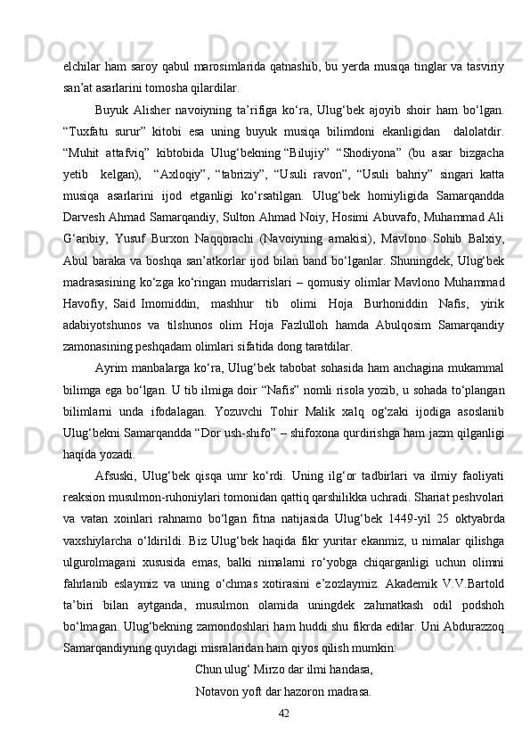 42elchilar ham saroy qabul  marosimlarida qatnashib, bu yerda musiqa tinglar  va tasviriy
san’at asarlarini tomosha qilardilar.
Buyuk   Alisher   navoiyning   ta’rifiga   ko‘ra,   Ulug‘bek   ajoyib   shoir   ham   bo‘lgan.
“ Tuxfatu   surur ”   kitobi   esa   uning   buyuk   musiqa   bilimdoni   ekanligidan     dalolatdir.
“Muhit  attafviq”  kibtobida  Ulug‘bekning “Bilujiy”  “Shodiyona”  (bu  asar  bizgacha
yetib     kelgan),     “Axloqiy”,   “tabriziy”,   “Usuli   ravon”,   “Usuli   bahriy”   singari   katta
musiqa   asarlarini   ijod   etganligi   ko‘rsatilgan.   Ulug‘bek   homiyligida   Samarqandda
Darvesh Ahmad Samarqandiy, Sulton Ahmad Noiy, Hosimi Abuvafo, Muhammad Ali
G‘aribiy,   Yusuf   Burxon   Naqqorachi   (Navoiyning   amakisi),   Mavlono   Sohib   Balxiy,
Abul  baraka  va  boshqa  san’atkorlar   ijod bilan  band bo‘lganlar. Shuningdek,  Ulug‘bek
madrasasining   ko‘zga   ko‘ringan  mudarrislari   –   qomusiy  olimlar   Mavlono  Muhammad
Havofiy,   Said   Imomiddin,     mashhur     tib     olimi     Hoja     Burhoniddin     Nafis,     yirik
adabiyotshunos   va   tilshunos   olim   Hoja   Fazlulloh   hamda   Abulqosim   Samarqandiy
zamonasining peshqadam olimlari sifatida dong taratdilar.
Ayrim  manbalarga ko‘ra, Ulug‘bek tabobat  sohasida  ham anchagina  mukammal
bilimga ega bo‘lgan. U tib ilmiga doir   “ Nafis ”   nomli risola yozib, u sohada to‘plangan
bilimlarni   unda   ifodalagan.   Yozuvchi   Tohir   Malik   xalq   og‘zaki   ijodiga   asoslanib
Ulug‘bekni Samarqandda “Dor ush-shifo”   –   shifoxona qurdirishga ham jazm qilganligi
haqida yozadi.
Afsuski,   Ulug‘bek   qisqa   umr   ko‘rdi.   Uning   ilg‘or   tadbirlari   va   ilmiy   faoliyati
reaksion musulmon-ruhoniylari tomonidan qattiq qarshilikka uchradi. Shariat peshvolari
va   vatan   xoinlari   rahnamo   bo‘lgan   fitna   natijasida   Ulug‘bek   1449 - yil   25   oktyabrda
vaxshiylarcha   o‘ldirildi.   Biz   Ulug‘bek   haqida   fikr   yuritar   ekanmiz,   u   nimalar   qilishga
ulgurolmagani   xususida   emas,   balki   nimalarni   ro‘yobga   chiqarganligi   uchun   olimni
fahrlanib   eslaymiz   va   uning   o‘chmas   xotirasini   e’zozlaymiz.   Akademik   V.V.Bartold
ta’biri   bilan   aytganda,   musulmon   olamida   uningdek   zahmatkash   odil   podshoh
bo‘lmagan. Ulug‘bekning zamondoshlari ham huddi shu fikrda edilar. Uni Abdurazzoq
Samarqandiyning quyidagi misralaridan ham qiyos qilish mumkin:
Chun ulug‘ Mirzo dar ilmi handasa,
Notavon yoft dar hazoron madrasa. 