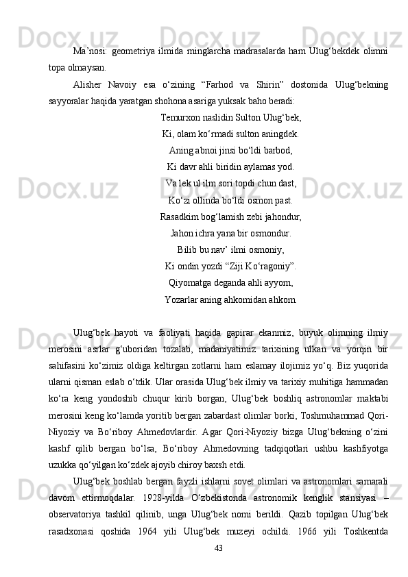 43Ma’nosi:   geometriya   ilmida   minglarcha   madrasalarda   ham   Ulug‘bekdek   olimni
topa olmaysan.
Alisher   Navoiy   esa   o‘zining   “Farhod   va   Shirin”   dostonida   Ulug‘bekning
sayyoralar haqida yaratgan shohona asariga yuksak baho beradi: 
Temurxon naslidin Sulton Ulug‘bek,
Ki, olam ko‘rmadi sulton aningdek.
Aning abnoi jinsi bo‘ldi barbod,
Ki davr ahli biridin aylamas yod.
Va lek ul ilm sori topdi chun dast,
Ko‘zi ollinda bo‘ldi osmon past.
Rasadkim bog‘lamish zebi jahondur,
Jahon ichra yana bir osmondur .
Bilib bu nav’ ilmi osmoniy,
Ki ondin yozdi “Ziji Ko‘ragoniy”.
Qiyomatga deganda ahli ayyom,
Yozarlar aning ahkomidan ahkom.
Ulug‘bek   hayoti   va   faoliyati   haqida   gapirar   ekanmiz,   buyuk   olimning   ilmiy
merosini   asrlar   g‘uboridan   tozalab,   madaniyatimiz   tarixining   ulkan   va   yorqin   bir
sahifasini   ko‘zimiz   oldiga   keltirgan   zotlarni   ham   eslamay   ilojimiz   yo‘q.   Biz   yuqorida
ularni qisman eslab o‘tdik. Ular orasida Ulug‘bek ilmiy va tarixiy muhitiga hammadan
ko‘ra   keng   yondoshib   chuqur   kirib   borgan,   Ulug‘bek   boshliq   astronomlar   maktabi
merosini keng ko‘lamda yoritib bergan zabardast olimlar borki, Toshmuhammad Qori-
Niyoziy   va   Bo‘riboy   Ahmedovlardir.   Agar   Qori-Niyoziy   bizga   Ulug‘bekning   o‘zini
kashf   qilib   bergan   bo‘lsa,   Bo‘riboy   Ahmedovning   tadqiqotlari   ushbu   kashfiyotga
uzukka qo‘yilgan ko‘zdek ajoyib chiroy baxsh etdi.
Ulug‘bek   boshlab   bergan   fayzli   ishlarni   sovet   olimlari   va   astronomlari   samarali
davom   ettirmoqdalar.   1928 - yilda   O‘zbekistonda   astronomik   kenglik   stansiyasi   –
observatoriya   tashkil   qilinib,   unga   Ulug‘bek   nomi   berildi.   Qazib   topilgan   Ulug‘bek
rasadxonasi   qoshida   1964   yili   Ulug‘bek   muzeyi   ochildi.   1966   yili   Toshkentda 