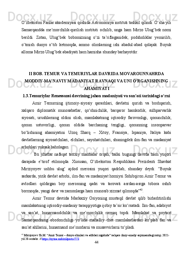 44O‘zbekiston Fanlar akademiyasi qoshida Astronomiya instituti tashkil qilindi. O‘sha yili
Samarqandda   me’morchilik-qurilish   instituti   ochilib,   unga   ham   Mirzo   Ulug‘bek   nomi
berildi.   Zotan,   Ulug‘bek   bobomizning   o‘zi   ta’riflaganidek,   podsholiklar   yemirilib,
o‘tmish   dunyo   o‘tib   ketmoqda,   ammo   olimlarning   ishi   abadul-abad   qolajak.   Buyuk
alloma Mirzo Ulug‘bek abadiyati ham hamisha shunday barhayotdir.
II  BOB. TEMUR VA TEMURIYLAR DAVRIDA MOVAROUNNAHRDA
MODDIY-MA’NAVIY MADANIYAT RAVNAQI VA UNI O‘RGANISHNING
AHAMIYATI
1.3. Temuriylar Renessansi davrining jahon madaniyati va san’ati tarixidagi o‘rni
Amir   Temurning   ijtimoiy-siyosiy   qarashlari,   davlatni   qurish   va   boshqarish,
xalqaro   diplomatik   munosabatlar,   qo‘shnichilik,   barqaror   hamkorlik,   sulhparvarlik
siyosati,   urushlarning   oldini   olish,   mamlakatning   iqtisodiy   farovonligi,   qonunchilik,
qonun   ustuvorligi,   qonun   oldida   barchaning   tengligi,   qonunning   insonparvar
bo‘lishining   ahamiyatini   Uzoq   Sharq   –   Xitoy,   Fransiya,   Ispaniya,   Italiya   kabi
davlatlarning  siyosatchilari,  elchilari,  sayohatchilari,  shuningdek   ilm-fan  va  madaniyat
arboblari yuksak baholagan.
  Bu   jihatlar   nafaqat   tarixiy   manbalar   orqali,   balki   bugungi   davrda   ham   yuqori
darajada   e’tirof   etilmoqda.   Xususan,   O‘zbekiston   Respublikasi   Prezidenti   Shavkat
Mirziyoyev   ushbu   ulug‘   ajdod   merosini   yuqori   qadrlab,   shunday   deydi:   “Buyuk
sarkarda, yirik davlat arbobi, ilm-fan va madaniyat homiysi Sohibqiron Amir Temur va
avlodlari   qoldirgan   boy   merosning   qadri   va   tarovati   asrdan-asrga   tobora   oshib
bormoqda, yangi davr va zamonlarga ham munosib xizmat qilmoqda” 42
.
Amir   Temur   davrida   Markaziy   Osiyoning   mustaqil   davlat   qilib   birlashtirilishi
mamlakatning iqtisodiy-madaniy taraqqiyotiga ijobiy ta’sir ko‘rsatadi. Ilm-fan, adabiyot
va   san’at,   hunarmandchilik   va   me’morchilik   ravnaq   topdi.   Mamlakat   va   poytaxt
Samarqandning   obodonchiligi   yo‘lida   mahalliy   chet   mamlakatlardan   ko‘plab   fan   va
san’at ahllarini, hunarmand me’morlarni va musavvirlarni to‘pladi.
42
 Mirziyoyev Sh.M. “Amir Temur – dunyo olimlari va adiblari nigohida” xalqaro ilmiy-amaliy anjumanidagi nutqi. 2021-
yil 28-sentabr. //  https://oyina.uz/kiril/posts/773 