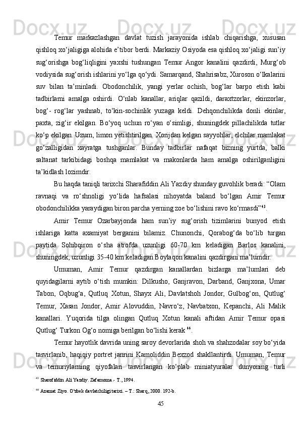 45Temur   markazlashgan   davlat   tuzish   jarayonida   ishlab   chiqarishga,   xususan
qishloq xo‘jaligiga alohida e’tibor berdi. Markaziy Osiyoda esa qishloq xo‘jaligi sun’iy
sug‘orishga   bog‘liqligini   yaxshi   tushungan   Temur   Angor   kanalini   qazdirdi,   Murg‘ob
vodiysida sug‘orish ishlarini yo‘lga qo‘ydi. Samarqand, Shahrisabz, Xuroson o‘lkalarini
suv   bilan   ta’minladi.   Obodonchilik,   yangi   yerlar   ochish,   bog‘lar   barpo   etish   kabi
tadbirlarni   amalga   oshirdi.   O‘nlab   kanallar,   ariqlar   qazildi,   daraxtzorlar,   ekinzorlar,
bog‘-   rog‘lar   yashnab,   to‘kin-sochinlik   yuzaga   keldi.   Dehqonchilikda   donli   ekinlar,
paxta,   zig‘ir   ekilgan.   Bo‘yoq   uchun   ro‘yan   o‘simligi,   shuningdek   pillachilikda   tutlar
ko‘p ekilgan. Uzum, limon yetishtirilgan. Xorijdan kelgan sayyohlar, elchilar mamlakat
go‘zalligidan   xayratga   tushganlar.   Bunday   tadbirlar   nafaqat   bizning   yurtda,   balki
saltanat   tarkibidagi   boshqa   mamlakat   va   makonlarda   ham   amalga   oshirilganligini
ta’kidlash lozimdir.
Bu haqda taniqli tarixchi Sharafiddin Ali Yazdiy shunday guvohlik beradi: “Olam
ravnaqi   va   ro‘shnoligi   yo‘lida   hafsalasi   nihoyatda   baland   bo‘lgan   Amir   Temur
obodonchilikka yaraydigan biron parcha yerning zoe bo‘lishini ravo ko‘rmasdi” 43
.
Amir   Temur   Ozarbayjonda   ham   sun’iy   sug‘orish   tizimlarini   bunyod   etish
ishlariga   katta   axamiyat   berganini   bilamiz.   Chunonchi,   Qorabog‘da   bo‘lib   turgan
paytida   Sohibqiron   o‘sha   atrofda   uzunligi   60-70   km   keladigan   Barlos   kanalini,
shuningdek, uzunligi 35-40 km keladigan Boylaqon kanalini qazdirgani ma’lumdir.
Umuman,   Amir   Temur   qazdirgan   kanallardan   bizlarga   ma’lumlari   deb
quyidagilarni   aytib   o‘tish   mumkin:   Dilkusho,   Ganjravon,   Darband,   Ganjxona,   Umar
Tabon,   Oqbug‘a,   Qutluq   Xotun,   Shayx   Ali,   Davlatshoh   Jondor,   Gulbog‘on,   Qutlug‘
Temur,   Xasan   Jondor,   Amir   Alovuddin,   Navro‘z,   Navbatxon,   Kepanchi,   Ali   Malik
kanallari.   Yuqorida   tilga   olingan   Qutluq   Xotun   kanali   aftidan   Amir   Temur   opasi
Qutlug‘ Turkon Og‘o nomiga berilgan bo‘lishi kerak  44
.
Temur hayotlik davrida uning saroy devorlarida shoh va shahzodalar soy bo‘yida
tasvirlanib,   haqiqiy   portret   janrini   Kamoliddin   Bexzod   shakllantirdi.   Umuman,   Temur
va   temuriylarning   qiyofalari   tasvirlangan   ko‘plab   miniatyuralar   dunyoning   turli
43
  Sharofiddin Ali Yazdiy. Zafarnoma.- T., 1994.
44
  Azamat Ziyo. O‘zbek davlatchiligi tarixi. – T.: Sharq, 2000 . 192-b.