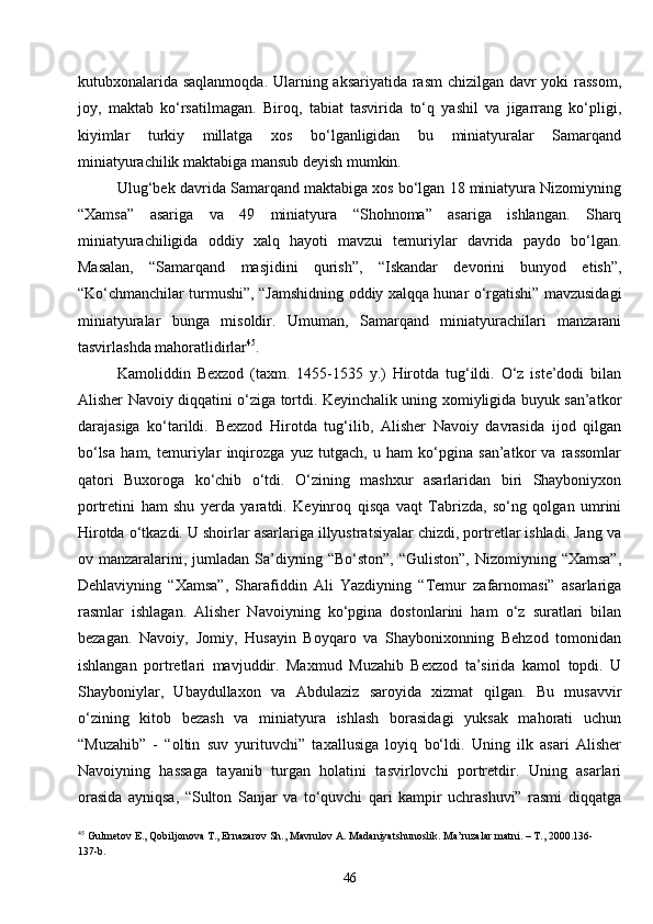 46kutubxonalarida saqlanmoqda. Ularning aksariyatida rasm  chizilgan davr yoki rassom,
joy,   maktab   ko‘rsatilmagan.   Biroq,   tabiat   tasvirida   to‘q   yashil   va   jigarrang   ko‘pligi,
kiyimlar   turkiy   millatga   xos   bo‘lganligidan   bu   miniatyuralar   Samarqand
miniatyurachilik maktabiga mansub deyish mumkin.
Ulug‘bek davrida Samarqand maktabiga xos bo‘lgan 18 miniatyura Nizomiyning
“Xamsa”   asariga   va   49   miniatyura   “Shohnoma”   asariga   ishlangan.   Sharq
miniatyurachiligida   oddiy   xalq   hayoti   mavzui   temuriylar   davrida   paydo   bo‘lgan.
Masalan,   “Samarqand   masjidini   qurish”,   “Iskandar   devorini   bunyod   etish”,
“Ko‘chmanchilar turmushi”, “Jamshidning oddiy xalqqa hunar o‘rgatishi” mavzusidagi
miniatyuralar   bunga   misoldir.   Umuman,   Samarqand   miniatyurachilari   manzarani
tasvirlashda mahoratlidirlar 45
.
Kamoliddin   Bexzod   (taxm.   1455-1535   y.)   Hirotda   tug‘ildi.   O‘z   iste’dodi   bilan
Alisher Navoiy diqqatini o‘ziga tortdi. Keyinchalik uning xomiyligida buyuk san’atkor
darajasiga   ko‘tarildi.   Bexzod   Hirotda   tug‘ilib,   Alisher   Navoiy   davrasida   ijod   qilgan
bo‘lsa   ham,   temuriylar   inqirozga   yuz   tutgach,   u   ham   ko‘pgina   san’atkor   va   rassomlar
qatori   Buxoroga   ko‘chib   o‘tdi.   O‘zining   mashxur   asarlaridan   biri   Shayboniyxon
portretini   ham   shu   yerda   yaratdi.   Keyinroq   qisqa   vaqt   Tabrizda,   so‘ng   qolgan   umrini
Hirotda o‘tkazdi. U shoirlar asarlariga illyustratsiyalar chizdi, portretlar ishladi. Jang va
ov manzaralarini, jumladan  Sa’diyning  “Bo‘ston”,  “Guliston”,  Nizomiyning  “Xamsa”,
Dehlaviyning   “Xamsa”,   Sharafiddin   Ali   Yazdiyning   “Temur   zafarnomasi”   asarlariga
rasmlar   ishlagan.   Alisher   Navoiyning   ko‘pgina   dostonlarini   ham   o‘z   suratlari   bilan
bezagan.   Navoiy,   Jomiy,   Husayin   Boyqaro   va   Shaybonixonning   Behzod   tomonidan
ishlangan   portretlari   mavjuddir.   Maxmud   Muzahib   Bexzod   ta’sirida   kamol   topdi.   U
Shayboniylar,   Ubaydullaxon   va   Abdulaziz   saroyida   xizmat   qilgan.   Bu   musavvir
o‘zining   kitob   bezash   va   miniatyura   ishlash   borasidagi   yuksak   mahorati   uchun
“Muzahib”   -   “oltin   suv   yurituvchi”   taxallusiga   loyiq   bo‘ldi.   Uning   ilk   asari   Alisher
Navoiyning   hassaga   tayanib   turgan   holatini   tasvirlovchi   portretdir.   Uning   asarlari
orasida   ayniqsa,   “Sulton   Sanjar   va   to‘quvchi   qari   kampir   uchrashuvi”   rasmi   diqqatga
45
  Gulmetov E., Qobiljonova T., Ernazarov Sh., Mavrulov A. Madaniyatshunoslik. Ma’ruzalar matni. – T., 2000.136-
137- b .