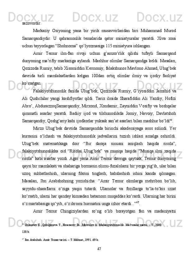 47sazovordir.
Markaziy   Osiyoning   yana   bir   yirik   musavvirlaridan   biri   Muhammad   Murod
Samarqandiydir.   U   qahramonlik   temalarida   qator   miniatyuralar   yaratdi.   Xiva   xoni
uchun tayyorlagan “Shohnoma” qo‘lyozmasiga 115 miniatyura ishlangan.
Amir   Temur   ilm-fan   rivoji   uchun   g‘amxo‘rlik   qilishi   tufayli   Samarqand
dunyoning ma’rifiy markaziga aylandi. Mashhur olimlar Samarqandga keldi. Masalan,
Qozizoda Rumiy, tabib Xisomiddin Kermoniy, falakshunos Mavlono Ahmad, Ulug‘bek
davrida   turli   mamlakatlardan   kelgan   100dan   ortiq   olimlar   ilmiy   va   ijodiy   faoliyat
ko‘rsatgan.
Falakiyotshunoslik   fanida   Ulug‘bek,   Qozizoda   Rumiy,   G ‘iyosiddin   Jamshid   va
Ali   Qushchilar   yangi   kashfiyotlar   qildi.   Tarix   ilmida   Sharafiddin   Ali   Yazdiy,   Hofizi
Abro‘, AbdurazzoqSamarqandiy, Mirxond, Xondamir, Zayniddin Vosifiy va boshqalar
qimmatli   asarlar   yaratdi.   Badiiy   ijod   va   tilshunoslikda   Jomiy,   Navoiy,   Davlatshoh
Samarqandiy, Qoshg‘ariy kabi ijodkorlar yuksak san’at asarlari bilan mashhur bo‘ldi 46
.
Mirzo   Ulug‘bek   davrida   Samarqandda   birinchi   akademiyaga   asos   solindi.   Yer
kurrasini   o‘lchash   va   falakiyotshunoslik   jadvallarini   tuzish   ishlari   amalga   oshirildi.
Ulug‘bek   matematikaga   doir   “Bir   daraja   sinusni   aniqlash   haqida   risola”,
falakiyotshunoslikka   oid   “Risolai   Ulug‘bek”   va   musiqa   haqida   “Musiqa   ilmi   xaqida
risola”   kabi   asarlar   yozdi.  Agar   yana  Amir   Temur   davriga  qaytsak,   Temur   dunyoning
qaysi bir mamlakati va shahariga bormasin olimu-fuzalolarni bir yerga yig‘ib, ular bilan
uzoq   suhbatlashish,   ularning   fikrini   tinglash,   bahslashish   ishini   kanda   qilmagan.
Masalan,   Ibn   Arabshohning   yozishicha:   “Amir   Temur   olimlarga   mehribon   bo‘lib,
sayyidu-sharaflarni   o‘ziga   yaqin   tutardi.   Ulamolar   va   fozillarga   to‘la-to‘kis   izzat
ko‘rsatib, ularni har qanday kimsadan batamom muqaddas ko‘rardi. Ularning har birini
o‘z martabasiga qo‘yib, o‘z ikromi hurmatini unga izhor etardi...” 47
.
Amir   Temur   Chingiziylardan   so‘ng   o‘lib   borayotgan   fan   va   madaniyatni
46
 Gulmetov E., Qobiljonova T., Ernazarov Sh., Mavrulov A. Madaniyatshunoslik. Ma’ruzalar matni. – T., 2000. 
138- b .
47
 Ibn Arabshoh. Amir Temur tarixi. – T.:Mehnat, 1991.  69-b. 
