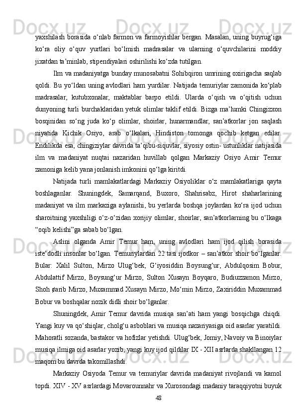 48yaxshilash borasida o‘nlab farmon va farmoyishlar bergan. Masalan, uning buyrug‘iga
ko‘ra   oliy   o‘quv   yurtlari   bo‘lmish   madrasalar   va   ularning   o‘quvchilarini   moddiy
jixatdan ta’minlab, stipendiyalari oshirilishi ko‘zda tutilgan.
Ilm va madaniyatga bunday munosabatni Sohibqiron umrining oxirigacha saqlab
qoldi. Bu yo‘ldan uning avlodlari  ham  yurdilar. Natijada temuriylar  zamonida ko‘plab
madrasalar,   kutubxonalar,   maktablar   barpo   etildi.   Ularda   o‘qish   va   o‘qitish   uchun
dunyoning turli burchaklaridan yetuk olimlar taklif etildi. Bizga ma’lumki Chingizxon
bosqinidan   so‘ng   juda   ko‘p   olimlar,   shoirlar,   hunarmandlar,   san’atkorlar   jon   saqlash
niyatida   Kichik   Osiyo,   arab   o‘lkalari,   Hindiston   tomonga   qochib   ketgan   edilar.
Endilikda esa, chingiziylar davrida ta’qibu-siquvlar, siyosiy ostin- ustunliklar natijasida
ilm   va   madaniyat   nuqtai   nazaridan   huvillab   qolgan   Markaziy   Osiyo   Amir   Temur
zamoniga kelib yana jonlanish imkonini qo‘lga kiritdi.
Natijada   turli   mamlakatlardagi   Markaziy   Osiyoliklar   o‘z   mamlakatlariga   qayta
boshlaganlar.   Shuningdek,   Samarqand,   Buxoro,   Shahrisabz,   Hirot   shaharlarining
madaniyat  va  ilm   markaziga  aylanishi,   bu  yerlarda  boshqa   joylardan   ko‘ra  ijod  uchun
sharoitning yaxshiligi o‘z-o‘zidan xorijiy olimlar, shoirlar, san’atkorlarning bu o‘lkaga
“oqib kelishi”ga sabab bo‘lgan.
Aslini   olganda   Amir   Temur   ham,   uning   avlodlari   ham   ijod   qilish   borasida
iste’dodli insonlar bo‘lgan. Temuriylardan 22 tasi ijodkor – san’atkor shoir bo‘lganlar.
Bular:   Xalil   Sulton,   Mirzo   Ulug‘bek,   G ‘iyosiddin   Boysung‘ur,   Abdulqosim   Bobur,
Abdulattif   Mirzo,   Boysung‘ur   Mirzo,   Sulton   Xusayn   Boyqaro,   Budiuzzamon   Mirzo,
Shoh ¢arib Mirzo, Muxammad Xusayn Mirzo, Mo‘min Mirzo, Zaxiriddin Muxammad
Bobur va boshqalar nozik didli shoir bo‘lganlar.
Shuningdek,   Amir   Temur   davrida   musiqa   san’ati   ham   yangi   bosqichga   chiqdi.
Yangi kuy va qo‘shiqlar, cholg‘u asboblari va musiqa nazariyasiga oid asarlar yaratildi.
Mahoratli sozanda, bastakor va hofizlar yetishdi. Ulug‘bek, Jomiy, Navoiy va Binoiylar
musiqa ilmiga oid asarlar yozib, yangi kuy ijod qildilar IX - XII asrlarda shakllangan 12
maqom bu davrda takomillashdi.
Markaziy   Osiyoda   Temur   va   temuriylar   davrida   madaniyat   rivojlandi   va   kamol
topdi. XIV - XV asrlardagi Movarounnahr va Xurosondagi madaniy taraqqiyotni buyuk 
