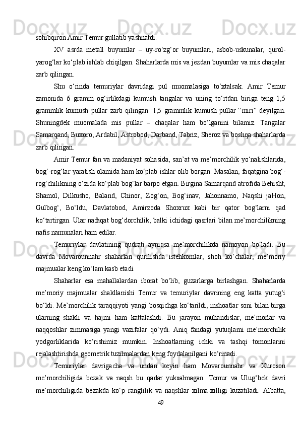 49sohibqiron Amir Temur gullatib yashnatdi.
XV   asrda   metall   buyumlar   –   uy-ro‘zg‘or   buyumlari,   asbob-uskunalar,   qurol-
yarog‘lar ko‘plab ishlab chiqilgan. Shaharlarda mis va jezdan buyumlar va mis chaqalar
zarb qilingan.
Shu   o‘rinda   temuriylar   davridagi   pul   muomalasiga   to‘xtalsak.   Amir   Temur
zamonida   6   gramm   og‘irlikdagi   kumush   tangalar   va   uning   to‘rtdan   biriga   teng   1,5
grammlik   kumush   pullar   zarb   qilingan.   1,5   grammlik   kumush   pullar   “miri”   deyilgan.
Shuningdek   muomalada   mis   pullar   –   chaqalar   ham   bo‘lganini   bilamiz.   Tangalar
Samarqand, Buxoro, Ardabil, Astrobod, Darband, Tabriz, Sheroz va boshqa shaharlarda
zarb qilingan.
Amir Temur fan va madaniyat sohasida, san’at va me’morchilik yo‘nalishlarida,
bog‘-rog‘lar yaratish olamida ham ko‘plab ishlar olib borgan. Masalan, faqatgina bog‘-
rog‘chilikning o‘zida ko‘plab bog‘lar barpo etgan. Birgina Samarqand atrofida Behisht,
Shamol,   Dilkusho,   Baland,   Chinor,   Zog‘on,   Bog‘inav,   Jahonnamo,   Naqshi   jaHon,
Gulbog‘,   Bo‘ldu,   Davlatobod,   Amirzoda   Shoxrux   kabi   bir   qator   bog‘larni   qad
ko‘tartirgan. Ular nafaqat bog‘dorchilik, balki ichidagi qasrlari bilan me’morchilikning
nafis namunalari ham edilar.
Temuriylar   davlatining   qudrati   ayniqsa   me’morchilikda   namoyon   bo‘ladi.   Bu
davrda   Movarounnahr   shaharlari   qurilishda   istehkomlar,   shoh   ko‘chalar,   me’moriy
majmualar keng ko‘lam kasb etadi.
Shaharlar   esa   mahallalardan   iborat   bo‘lib,   guzarlarga   birlashgan.   Shaharlarda
me’moriy   majmualar   shakllanishi   Temur   va   temuriylar   davrining   eng   katta   yutug‘i
bo‘ldi. Me’morchilik taraqqiyoti yangi bosqichga ko‘tarildi, inshoatlar soni bilan birga
ularning   shakli   va   hajmi   ham   kattalashdi.   Bu   jarayon   muhandislar,   me’morlar   va
naqqoshlar   zimmasiga   yangi   vazifalar   qo‘ydi.   Aniq   fandagi   yutuqlarni   me’morchilik
yodgorliklarida   ko‘rishimiz   mumkin.   Inshoatlarning   ichki   va   tashqi   tomonlarini
rejalashtirishda geometrik tuzilmalardan keng foydalanilgani ko‘rinadi.
Temuriylar   davrigacha   va   undan   keyin   ham   Movarounnahr   va   Xuroson
me’morchiligida   bezak   va   naqsh   bu   qadar   yuksalmagan.   Temur   va   Ulug‘bek   davri
me’morchiligida   bezakda   ko‘p   ranglilik   va   naqshlar   xilma-xilligi   kuzatiladi.   Albatta, 