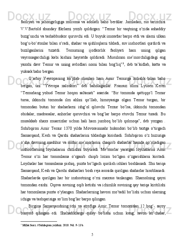 5faoliyati   va   jahongirligiga   xolisona   va   adolatli   baho   berdilar.   Jumladan,   rus   tarixchisi
V.V.Bartold   shunday   fikrlarni   yozib   qoldirgan:   “Temur   bir   vaqtning   o‘zida   ashaddiy
buzg‘unchi va tashabbuskor quruvchi edi. U buyuk imoratlar barpo etdi va ularni ulkan
bog‘u-bo‘stonlar bilan o‘radi, shahar va qishloqlarni tikladi, suv inshootlari qurdirdi va
buzilganlarini   tuzatdi.   Temurning   ijodkorlik   faoliyati   ham   uning   qilgan
vayronagarchiligi   kabi   kishini   hayratda   qoldiradi.   Musulmon   me’morchiligidagi   eng
yaxshi   davr   Temur   va   uning   avlodlari   nomi   bilan   bog‘liq” 3
,   deb   ta’kidlab,   katta   va
yuksak baho bergan.
G‘arbiy   Yevropaning   ko‘plab   olimlari   ham   Amir   Temurga   xolislik   bilan   baho
bergan,   uni   “ Ye vropa   xaloskori”   deb   baholaganlar.   Fransuz   olimi   Lyusen   Keren
“Temurlang   yohud   Temur   hoqon   saltanati”   asarida:   “Bir   tomonda   qattiqqo‘l   Temur
tursa,   ikkinchi   tomonda   ilm   ahlini   qo‘llab,   himoyasiga   olgan   Temur   turgan,   bir
tomondan   butun   bir   shaharlarni   ishg‘ol   qiluvchi   Temur   bo‘lsa,   ikkinchi   tomondan
obidalar,   madrasalar,   anhorlar   quruvchisi   va   bog‘lar   barpo   etuvchi   Temur   turadi.   Bu
murakkab   shaxs   muarrixlar   uchun   hali   ham   jumboq   bo‘lib   qolmoqa”,   deb   yozgan   .
Sohibqiron   Amir   Temur   1370   yilda   Movoraunnahr   hukmdori   bo‘lib   taxtga   o‘tirgach
Samarqand,   Kesh   va   Qarshi   shaharlarini   tiklashga   kirishadi.   Sohibqiron   o‘z   huzuriga
o‘sha  davrning mashhur  va mohir  me’morlarini  chaqirib shaharlar  hamda qo‘riladigan
inshootlarning   loyihalarini   chizishni   buyuradi.   Me’morlar   yaratgan   loyihalarini   Amir
Temur   o‘zi   har   tomonlama   o‘rganib   chiqib   lozim   bo‘lgan   o‘zgarishlarni   kiritadi.
Loyihalar har tomonlama pishiq, puxta bo‘lgach qurilish ishlari boshlanadi. Shu tariqa
Samarqand, Kesh va Qarshi shaharlari bosh reja asosida qurilgan shaharlar hisoblanadi.
Shaharlarda   qurilgan   har   bir   inshootning   o‘rni   maxsus   tanlangan.   Shamolning   qaysi
tomondan esishi. Oqova suvning oqib ketishi va ichimlik suvining qay tariqa kiritilishi
har tomonlama puxta o‘ylangan. Shaharlarning havosi mo‘tadil bo‘lishi uchun ularning
ichiga va tashqarisiga so‘lim bog‘lar barpo qilingan.
Birgina   Samarqandning   ichi   va   atrofiga   Amir   Temur   tomonidan   12   bog‘-   saroy
bunyod   qilingan   edi.   Shaharliklarga   qulay   bo‘lishi   uchun   keng,   ravon   ko‘chalar,
3
 Millat faxri. //Sohibqiron yulduzi. 2010. №1. 9-13 b . 
