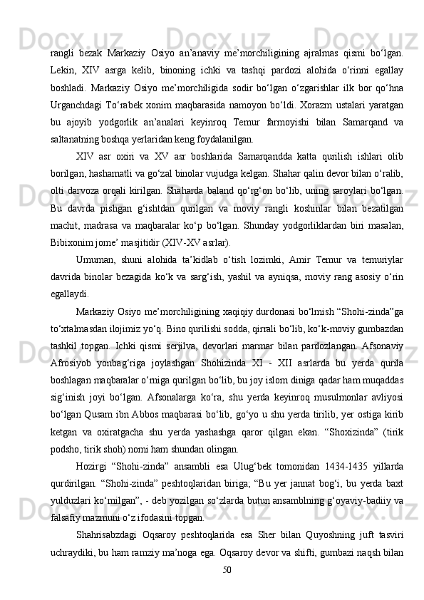50rangli   bezak   Markaziy   Osiyo   an’anaviy   me’morchiligining   ajralmas   qismi   bo‘lgan.
Lekin,   XIV   asrga   kelib,   binoning   ichki   va   tashqi   pardozi   alohida   o‘rinni   egallay
boshladi.   Markaziy   Osiyo   me’morchiligida   sodir   bo‘lgan   o‘zgarishlar   ilk   bor   qo‘hna
Urganchdagi   To‘rabek   xonim   maqbarasida   namoyon   bo‘ldi.   Xorazm   ustalari   yaratgan
bu   ajoyib   yodgorlik   an’analari   keyinroq   Temur   farmoyishi   bilan   Samarqand   va
saltanatning boshqa yerlaridan keng foydalanilgan.
XIV   asr   oxiri   va   XV   asr   boshlarida   Samarqandda   katta   qurilish   ishlari   olib
borilgan, hashamatli va go‘zal binolar vujudga kelgan. Shahar qalin devor bilan o‘ralib,
olti   darvoza   orqali   kirilgan.   Shaharda   baland   qo‘rg‘on  bo‘lib,  uning  saroylari   bo‘lgan.
Bu   davrda   pishgan   g‘ishtdan   qurilgan   va   moviy   rangli   koshinlar   bilan   bezatilgan
machit,   madrasa   va   maqbaralar   ko‘p   bo‘lgan.   Shunday   yodgorliklardan   biri   masalan,
Bibixonim jome’ masjitidir (XIV-XV asrlar).
Umuman,   shuni   alohida   ta’kidlab   o‘tish   lozimki,   Amir   Temur   va   temuriylar
davrida   binolar   bezagida   ko‘k   va   sarg‘ish,   yashil   va   ayniqsa,   moviy   rang   asosiy   o‘rin
egallaydi.
Markaziy Osiyo me’morchiligining xaqiqiy durdonasi bo‘lmish “Shohi-zinda”ga
to‘xtalmasdan ilojimiz yo‘q. Bino qurilishi sodda, qirrali bo‘lib, ko‘k-moviy gumbazdan
tashkil   topgan.   Ichki   qismi   serjilva,   devorlari   marmar   bilan   pardozlangan.   Afsonaviy
Afrosiyob   yonbag‘riga   joylashgan   Shohizinda   XI   -   XII   asrlarda   bu   yerda   qurila
boshlagan maqbaralar o‘rniga qurilgan bo‘lib, bu joy islom diniga qadar ham muqaddas
sig‘inish   joyi   bo‘lgan.   Afsonalarga   ko‘ra,   shu   yerda   keyinroq   musulmonlar   avliyosi
bo‘lgan Qusam  ibn Abbos maqbarasi  bo‘lib, go‘yo u shu yerda tirilib, yer ostiga kirib
ketgan   va   oxiratgacha   shu   yerda   yashashga   qaror   qilgan   ekan.   “Shoxizinda”   (tirik
podsho, tirik shoh) nomi ham shundan olingan.
Hozirgi   “Shohi-zinda”   ansambli   esa   Ulug‘bek   tomonidan   1434-1435   yillarda
qurdirilgan.   “Shohi-zinda”   peshtoqlaridan   biriga;   “Bu   yer   jannat   bog‘i,   bu   yerda   baxt
yulduzlari ko‘milgan”, - deb yozilgan so‘zlarda butun ansamblning g‘oyaviy-badiiy va
falsafiy mazmuni o‘z ifodasini topgan.
Shahrisabzdagi   Oqsaroy   peshtoqlarida   esa   Sher   bilan   Quyoshning   juft   tasviri
uchraydiki, bu ham ramziy ma’noga ega. Oqsaroy devor va shifti, gumbazi naqsh bilan 