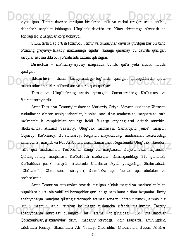 51ziynatilgan.   Temur   davrida   qurilgan   binolarda   ko‘k   va   zarhal   ranglar   ustun   bo‘lib,
dabdabali   naqshlar   ishlangan.   Ulug‘bek   davrida   esa   Xitoy   chinnisiga   o‘xshash   oq
fondagi ko‘k naqshlar ko‘p uchraydi.
Shuni ta’kidlab o‘tish lozimki, Temur va temuriylar davrida qurilgan har bir bino
o‘zining   g‘oyaviy-falsafiy   mazmuniga   egadir.   Shunga   qaramay   bu   davrda   qurilgan
saroylar asosan ikki xil yo‘nalishda xizmat qilishgan.
Birinchisi   –   ma’muriy-siyosiy   maqsadda   bo‘lib,   qal’a   yoki   shahar   ichida
qurilgan.
Ikkinchisi   -   shahar   tashqarisidagi   tog‘larda   qurilgan   qarorgohlarda   qabul
marosimlari majlislar o‘tkazilgan va xordiq chiqarilgan.
Temur   va   Ulug‘bekning   asosiy   qarorgohi   Samarqanddagi   Ko‘ksaroy   va
Bo‘stonsaroylardir.
Amir Temur va Temuriylar davrida Markaziy Osiyo, Movarounnahr va Xuroson
xududlarida   o‘ndan   oshiq   inshootlar,   binolar,   masjid   va   madrasalar,   maqbaralar,   turli
me’morchilik   komplekslari   vujudga   keldi.   Bularga   quyidagilarni   kiritish   mumkin:
Shohi-zinda,   Ahmad   Yassaviy,   Ulug‘bek   madrasasi,   Samarqand   jome’   masjidi,
Oqsaroy,   Ko‘ksaroy,   Bo‘stonsaroy,   Registon   maydonidagi   madrasalar,   Buxorodagi
katta Jome’ masjidi va Mir Arab madrasasi, Samarqand Registonida Ulug‘bek, Sherdor,
Tilla   qori   madrasalari,   Toshkentda   Zangi   ota   maqbarasi,   Shayxontoxur   majmuasi,
Qaldirg‘ochbiy   maqbarasi,   Ko‘kaldosh   madrasasi,   Samarqanddagi   210   gumbazli
Ko‘kaldosh   jome’   masjidi,   Buxoroda   Chashmai   Ayub   yodgorligi,   Shahrisabzda
“Chilustin”,   “Chinnixona”   saroylari,   Shirinbeka   opa,   Tuman   opa   obidalari   va
boshqalardir.
Amir   Temur   va   temuriylar   davrida   qurilgan   o‘nlab   masjid   va   madrasalar   bilan
birgalikda bu sulola vakillari honaqohlar qurilishiga ham katta e’tibor berganlar. Ilmiy
adabiyotlarga   murojaat   qilsangiz   xonaqoh   atamasi   tez-tez   uchrab   turuvchi,   ammo   biz
uchun   mazmuni   aniq,   ravshan   bo‘lmagan   tushuncha   sifatida   ma’lumdir.   Tarixiy
adabiyotlarga   murojaat   qilsangiz     bu     atama     to‘g‘risidagi     ilk     ma’lumotlar
Qoraxoniylar,   g ‘aznaviylar     davri       madaniy     xayotiga       doir     asarlarda,     shuningdek,
Jaloliddin   Rumiy,   Sharafiddin   Ali   Yazdiy,   Zaxiriddin   Muxammad   Bobur,   Alisher 