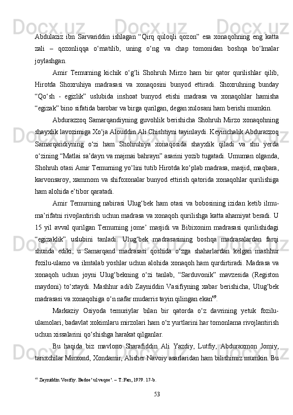 53Abdulaziz   ibn   Sarvariddin   ishlagan   “Qirq   quloqli   qozon”   esa   xonaqohning   eng   katta
zali   –   qozonliqqa   o‘rnatilib,   uning   o‘ng   va   chap   tomonidan   boshqa   bo‘lmalar
joylashgan.
Amir   Temurning   kichik   o‘g‘li   Shohruh   Mirzo   ham   bir   qator   qurilishlar   qilib,
Hirotda   Shoxruhiya   madrasasi   va   xonaqosini   bunyod   ettiradi.   Shoxruhning   bunday
“Qo‘sh   -   egizlik”   uslubida   inshoat   bunyod   etishi   madrasa   va   xonaqohlar   hamisha
“egizak” bino sifatida barobar va birga qurilgan, degan xulosani ham berishi mumkin.
Abdurazzoq   Samarqandiyning   guvohlik   berishicha   Shohruh   Mirzo   xonaqohning
shayxlik lavozimiga Xo‘ja Alouddin Ali Chishtiyni tayinlaydi. Keyinchalik Abdurazzoq
Samarqandiyning   o‘zi   ham   Shohruhiya   xonaqosida   shayxlik   qiladi   va   shu   yerda
o‘zining “Matlai sa’dayn va majmai bahrayn” asarini yozib tugatadi. Umuman olganda,
Shohruh otasi Amir Temurning yo‘lini tutib Hirotda ko‘plab madrasa, masjid, maqbara,
karvonsaroy, xammom va shifoxonalar bunyod ettirish qatorida xonaqohlar qurilishiga
ham alohida e’tibor qaratadi.
Amir   Temurning   nabirasi   Ulug‘bek   ham   otasi   va   bobosining   izidan   ketib   ilmu-
ma’rifatni rivojlantirish uchun madrasa va xonaqoh qurilishga katta ahamiyat beradi. U
15   yil   avval   qurilgan   Temurning   jome’   masjidi   va   Bibixonim   madrasasi   qurilishidagi
“egizaklik”   uslubini   tanladi.   Ulug‘bek   madrasasining   boshqa   madrasalardan   farqi
shunda   ediki,   u   Samarqand   madrasasi   qoshida   o‘zga   shaharlardan   kelgan   mashhur
fozilu-ulamo va ilmtalab yoshlar uchun alohida xonaqoh ham qurdirtiradi. Madrasa va
xonaqoh   uchun   joyni   Ulug‘bekning   o‘zi   tanlab,   “Sarduvonik”   mavzesida   (Registon
maydoni)   to‘xtaydi.   Mashhur   adib   Zayniddin   Vasifiyning   xabar   berishicha,   Ulug‘bek
madrasasi va xonaqohiga o‘n nafar mudarris tayin qilingan ekan 49
. 
Markaziy   Osiyoda   temuriylar   bilan   bir   qatorda   o‘z   davrining   yetuk   fozilu-
ulamolari, badavlat xokimlaru mirzolari ham o‘z yurtlarini har tomonlama rivojlantirish
uchun xissalarini qo‘shishga harakat qilganlar.
Bu   haqida   biz   mavlono   Sharafiddin   Ali   Yazdiy,   Lutfiy,   Abduraxmon   Jomiy,
tarixchilar Mirxond, Xondamir, Alisher Navoiy asarlaridan ham bilishimiz mumkin. Bu
49
  Zayniddin Vosifiy. Badoe’ ul vaqoe’. – T.:Fan, 1979. 17- b . 