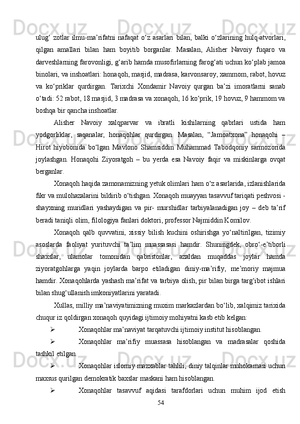 54ulug‘   zotlar   ilmu-ma’rifatni   nafaqat   o‘z   asarlari   bilan,   balki   o‘zlarining   hulq-atvorlari,
qilgan   amallari   bilan   ham   boyitib   borganlar.   Masalan,   Alisher   Navoiy   fuqaro   va
darveshlarning farovonligi, g‘arib hamda musofirlarning farog‘ati uchun ko‘plab jamoa
binolari, va inshoatlari: honaqoh, masjid, madrasa, karvonsaroy, xammom, rabot, hovuz
va   ko‘priklar   qurdirgan.   Tarixchi   Xondamir   Navoiy   qurgan   ba’zi   imoratlarni   sanab
o‘tadi: 52 rabot, 18 masjid, 3 madrasa va xonaqoh, 16 ko‘prik, 19 hovuz, 9 hammom va
boshqa bir qancha inshoatlar.
Alisher   Navoiy   xalqparvar   va   ibratli   kishilarning   qabrlari   ustida   ham
yodgorliklar,   saqanalar,   honaqohlar   qurdirgan.   Masalan,   “Jamoatxona”   honaqohi   –
Hirot   hiyobonida   bo‘lgan   Mavlono   Shamsiddin   Muhammad   Tabodqoniy   sarmozorida
joylashgan.   Honaqohi   Ziyoratgoh   –   bu   yerda   esa   Navoiy   faqir   va   miskinlarga   ovqat
berganlar.
Xonaqoh haqida zamonamizning yetuk olimlari ham o‘z asarlarida, izlanishlarida
fikr va mulohazalarini bildirib o‘tishgan. Xonaqoh muayyan tasavvuf tariqati peshvosi -
shayxning   muridlari   yashaydigan   va   pir-   murshidlar   tarbiyalanadigan   joy   –   deb   ta’rif
beradi taniqli olim, filologiya fanlari doktori, professor Najmiddin Komilov.
Xonaqoh   qalb   quvvatini,   xissiy   bilish   kuchini   oshirishga   yo‘naltirilgan,   tizimiy
asoslarda   faoliyat   yurituvchi   ta’lim   muassasasi   hamdir.   Shuningdek,   obro‘-e’tiborli
shaxslar,   ulamolar   tomonidan   qabristonlar,   azaldan   muqaddas   joylar   hamda
ziyoratgohlarga   yaqin   joylarda   barpo   etiladigan   diniy-ma’rifiy,   me’moriy   majmua
hamdir. Xonaqohlarda yashash ma’rifat va tarbiya olish, pir bilan birga targ‘ibot ishlari
bilan shug‘ullanish imkoniyatlarini yaratadi.
Xullas, milliy ma’naviyatimizning muxim markazlardan bo‘lib, xalqimiz tarixida
chuqur iz qoldirgan xonaqoh quyidagi ijtimoiy mohiyatni kasb etib kelgan:
 Xonaqohlar ma’naviyat tarqatuvchi ijtimoiy institut hisoblangan.
 Xonaqohlar   ma’rifiy   muassasa   hisoblangan   va   madrasalar   qoshida
tashkil etilgan.
 Xonaqohlar islomiy mazxablar tahlili, diniy talqinlar muhokamasi uchun
maxsus qurilgan demokratik baxslar maskani ham hisoblangan.
 Xonaqohlar   tasavvuf   aqidasi   tarafdorlari   uchun   muhim   ijod   etish 