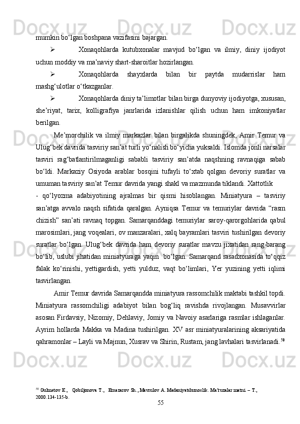 55mumkin bo‘lgan boshpana vazifasini bajargan.
 Xonaqohlarda   kutubxonalar   mavjud   bo‘lgan   va   ilmiy,   diniy   ijodiyot
uchun moddiy va ma’naviy shart-sharoitlar hozirlangan.
 Xonaqohlarda   shayxlarda   bilan   bir   paytda   mudarrislar   ham
mashg‘ulotlar o‘tkazganlar.
 Xonaqohlarda diniy ta’limotlar bilan birga dunyoviy ijodiyotga, xususan,
she’riyat,   tarix,   kolligrafiya   janrlarida   izlanishlar   qilish   uchun   ham   imkoniyatlar
berilgan.
Me’morchilik   va   ilmiy   markazlar   bilan   birgalikda   shuningdek,   Amir   Temur   va
Ulug‘bek davrida tasviriy san’at turli yo‘nalish bo‘yicha yuksaldi. Islomda jonli narsalar
tasviri   rag‘batlantirilmaganligi   sababli   tasviriy   san’atda   naqshning   ravnaqiga   sabab
bo‘ldi.   Markaziy   Osiyoda   arablar   bosqini   tufayli   to‘xtab   qolgan   devoriy   suratlar   va
umuman tasviriy san’at Temur davrida yangi shakl va mazmunda tiklandi. Xattotlik
-   qo‘lyozma   adabiyotining   ajralmas   bir   qismi   hisoblangan.   Miniatyura   –   tasviriy
san’atga   avvalo   naqsh   sifatida   qaralgan.   Ayniqsa   Temur   va   temuriylar   davrida   “rasm
chizish”   san’ati   ravnaq   topgan.   Samarqanddagi   temuriylar   saroy-qarorgohlarida   qabul
marosimlari, jang voqealari, ov manzaralari, xalq bayramlari tasviri tushirilgan devoriy
suratlar   bo‘lgan.   Ulug‘bek   davrida   ham   devoriy   suratlar   mavzu   jixatidan   rang-barang
bo‘lib, uslubi  jihatidan miniatyuraga yaqin   bo‘lgan. Samarqand rasadxonasida to‘qqiz
falak   ko‘rinishi,   yettigardish,   yetti   yulduz,   vaqt   bo‘limlari,   Yer   yuzining   yetti   iqlimi
tasvirlangan.
Amir Temur davrida Samarqandda miniatyura rassomchilik maktabi tashkil topdi.
Miniatyura   rassomchiligi   adabiyot   bilan   bog‘liq   ravishda   rivojlangan.   Musavvirlar
asosan   Firdavsiy,  Nizomiy,  Dehlaviy, Jomiy  va  Navoiy asarlariga  rasmlar  ishlaganlar.
Ayrim   hollarda   Makka   va   Madina   tushirilgan.   XV   asr   miniatyuralarining   aksariyatida
qahramonlar – Layli va Majnun, Xusrav va Shirin, Rustam, jang lavhalari tasvirlanadi. 50
50
  Gulmetov E., Qobiljonova T., Ernazarov Sh., Mavrulov A. Madaniyatshunoslik. Ma’ruzalar matni. – T., 
2000.134-135- b . 