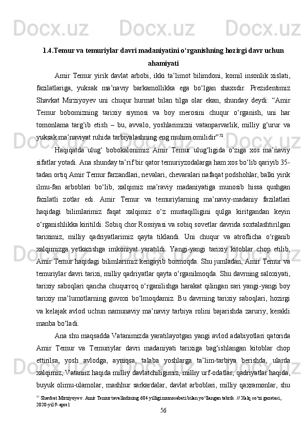 561.4.Temur va temuriylar davri madaniyatini o‘rganishning hozirgi davr uchun
ahamiyati
Amir   Temur   yirik   davlat   arbobi,   ikki   ta’limot   bilimdoni,   komil   insonlik   xislati,
fazilatlariga,   yuksak   ma’naviy   barkamollikka   ega   bo‘lgan   shaxsdir.   Prezidentimiz
Shavkat   Mirziyoyev   uni   chuqur   hurmat   bilan   tilga   olar   ekan,   shunday   deydi:   “Amir
Temur   bobomizning   tarixiy   siymosi   va   boy   merosini   chuqur   o‘rganish,   uni   har
tomonlama   targ‘ib   etish   –   bu,   avvalo,   yoshlarimizni   vatanparvarlik,   milliy   g‘urur   va
yuksak ma’naviyat ruhida tarbiyalashning eng muhim omilidir” 51
.
Haqiqatda   ulug‘   bobokalonimiz   Amir   Temur   ulug‘ligida   o‘ziga   xos   ma’naviy
sifatlar yotadi. Ana shunday ta’rif bir qator temuriyzodalarga ham xos bo‘lib qariyib 35-
tadan ortiq Amir Temur farzandlari, nevalari, chevaralari nafaqat podshohlar, balki yirik
ilmu-fan   arboblari   bo‘lib,   xalqimiz   ma’raviy   madaniyatiga   munosib   hissa   qushgan
fazilatli   zotlar   edi.   Amir   Temur   va   temuriylarning   ma’naviy-madaniy   fazilatlari
haqidagi   bilimlarimiz   faqat   xalqimiz   o‘z   mustaqilligini   qulga   kiritgandan   keyin
o‘rganishlikka kiritildi. Sobiq chor Rossiyasi va sobiq sovetlar davrida soxtalashtirilgan
tariximiz,   milliy   qadriyatlarimiz   qayta   tiklandi.   Uni   chuqur   va   atroflicha   o‘rganib
xalqimizga   yetkazishga   imkoniyat   yaratildi.   Yangi-yangi   tarixiy   kitoblar   chop   etilib,
Amir Temur haqidagi bilimlarimiz kengayib bormoqda. Shu jumladan, Amir Temur va
temuriylar davri tarixi, milliy qadriyatlar qayta o‘rganilmoqda. Shu davrning saloxiyati,
tarixiy saboqlari qancha chuqurroq o‘rganilishga harakat qilingan sari yangi-yangi boy
tarixiy   ma’lumotlarning   guvoxi   bo‘lmoqdamiz.   Bu   davrning   tarixiy   saboqlari,   hozirgi
va   kelajak   avlod   uchun   namunaviy   ma’naviy   tarbiya   rolini   bajarishda   zaruriy,   kerakli
manba bo‘ladi.
Ana shu maqsadda Vatanimizda yaratilayotgan yangi avlod adabiyotlari qatorida
Amir   Temur   va   Temuriylar   davri   madaniyati   tarixiga   bag‘ishlangan   kitoblar   chop
ettirilsa,   yosh   avlodga,   ayniqsa,   talaba   yoshlarga   ta’lim-tarbiya   berishda,   ularda
xalqimiz, Vataniiz haqida milliy davlatchiligimiz, milliy urf-odatlar, qadriyatlar haqida,
buyuk   olimu-ulamolar,   mashhur   sarkardalar,   davlat   arboblari,   milliy   qaxramonlar,   shu
51
 Shavkat Mirziyoyev. Amir Temur tavalludining 684 yilligi munosabati bilan yo‘llangan tabrik. // Xalq so‘zi gazetasi, 
2020-yil 9-aprel 