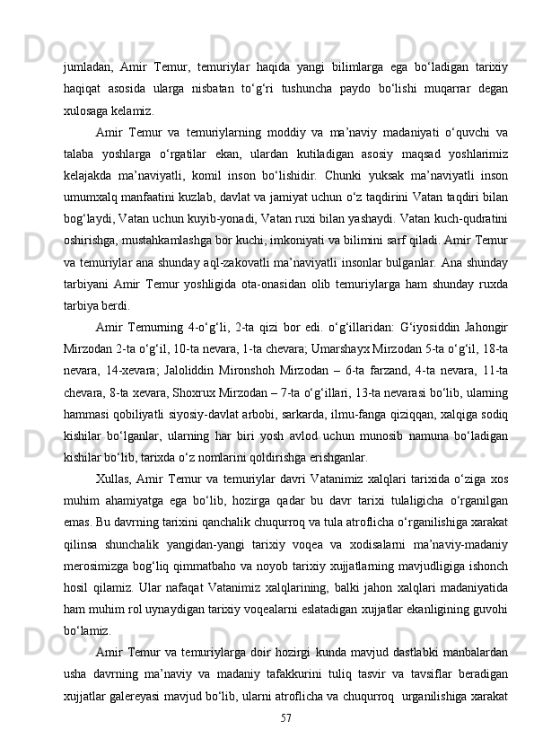 57jumladan,   Amir   Temur,   temuriylar   haqida   yangi   bilimlarga   ega   bo‘ladigan   tarixiy
haqiqat   asosida   ularga   nisbatan   to‘g‘ri   tushuncha   paydo   bo‘lishi   muqarrar   degan
xulosaga kelamiz.
Amir   Temur   va   temuriylarning   moddiy   va   ma’naviy   madaniyati   o‘quvchi   va
talaba   yoshlarga   o‘rgatilar   ekan,   ulardan   kutiladigan   asosiy   maqsad   yoshlarimiz
kelajakda   ma’naviyatli,   komil   inson   bo‘lishidir.   Chunki   yuksak   ma’naviyatli   inson
umumxalq manfaatini kuzlab, davlat va jamiyat uchun o‘z taqdirini Vatan taqdiri bilan
bog‘laydi, Vatan uchun kuyib-yonadi, Vatan ruxi bilan yashaydi. Vatan kuch-qudratini
oshirishga, mustahkamlashga bor kuchi, imkoniyati va bilimini sarf qiladi. Amir Temur
va temuriylar ana shunday aql-zakovatli ma’naviyatli insonlar bulganlar. Ana shunday
tarbiyani   Amir   Temur   yoshligida   ota-onasidan   olib   temuriylarga   ham   shunday   ruxda
tarbiya berdi.
Amir   Temurning   4-o‘g‘li,   2-ta   qizi   bor   edi.   o‘g‘illaridan:   G‘iyosiddin   Jahongir
Mirzodan 2-ta o‘g‘il, 10-ta nevara, 1-ta chevara; Umarshayx Mirzodan 5-ta o‘g‘il, 18-ta
nevara,   14-xevara;   Jaloliddin   Mironshoh   Mirzodan   –   6-ta   farzand,   4-ta   nevara,   11-ta
chevara, 8-ta xevara, Shoxrux Mirzodan – 7-ta o‘g‘illari, 13-ta nevarasi bo‘lib, ularning
hammasi qobiliyatli siyosiy-davlat arbobi, sarkarda, ilmu-fanga qiziqqan, xalqiga sodiq
kishilar   bo‘lganlar,   ularning   har   biri   yosh   avlod   uchun   munosib   namuna   bo‘ladigan
kishilar bo‘lib, tarixda o‘z nomlarini qoldirishga erishganlar.
Xullas,   Amir   Temur   va   temuriylar   davri   Vatanimiz   xalqlari   tarixida   o‘ziga   xos
muhim   ahamiyatga   ega   bo‘lib,   hozirga   qadar   bu   davr   tarixi   tulaligicha   o‘rganilgan
emas. Bu davrning tarixini qanchalik chuqurroq va tula atroflicha o‘rganilishiga xarakat
qilinsa   shunchalik   yangidan-yangi   tarixiy   voqea   va   xodisalarni   ma’naviy-madaniy
merosimizga  bog‘liq qimmatbaho va  noyob tarixiy xujjatlarning mavjudligiga  ishonch
hosil   qilamiz.   Ular   nafaqat   Vatanimiz   xalqlarining,   balki   jahon   xalqlari   madaniyatida
ham muhim rol uynaydigan tarixiy voqealarni eslatadigan xujjatlar ekanligining guvohi
bo‘lamiz.
Amir   Temur   va   temuriylarga   doir   hozirgi   kunda   mavjud   dastlabki   manbalardan
usha   davrning   ma’naviy   va   madaniy   tafakkurini   tuliq   tasvir   va   tavsiflar   beradigan
xujjatlar galereyasi mavjud bo‘lib, ularni atroflicha va chuqurroq  urganilishiga xarakat