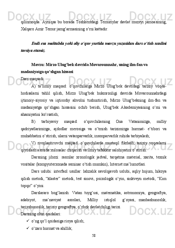 58qilinmoqda.   Ayniqsa   bu   borada   Toshkentdagi   Temuriylar   davlat   muzeyi   jamoasining,
Xalqaro Amir Temur jamg‘armasining o‘rni kattadir. 
Endi esa maktabda yoki oliy o‘quv yurtida mavzu yuzasidan dars o‘tish usulini
tavsiya etamiz.
Mavzu: Mirzo Ulug‘bek davrida Movarounnahr, uning ilm-fan va 
madaniyatga qo‘shgan hissasi
Dars maqsadi:
A)   ta’limiy   maqsad:   o‘quvchilarga   Mirzo   Ulug‘bek   davridagi   tarixiy   voqea-
hodisalarni   tahlil   qilish,   Mirzo   Ulug‘bek   hukmronligi   davrida   Movarounnahrdagi
ijtimoiy-siyosiy   va   iqtisodiy   ahvolni   tushuntirish,   Mirzo   Ulug‘bekning   ilm-fan   va
madaniyatga   qo‘shgan   hissasini   ochib   berish,   Ulug‘bek   Akademiyasining   o‘rni   va
ahamiyatini ko‘rsatish;
B)   tarbiyaviy   maqsad:   o‘quvchilarning   Ona   Vatanimizga,   milliy
qadriyatlarimizga,   ajdodlar   merosiga   va   o‘tmish   tariximizga   hurmat-   e’tibori   va
muhabbatini o‘stirish, ularni vatanparvarlik, insonparvarlik ruhida tarbiyalash;
V)   rivojlantiruvchi   maqsad:   o‘quvchilarda   mustaqil   fikrlash,   tarixiy   voqealarni
qiyoslash asosida xulosalar chiqarish va ilmiy tafakkur salohiyatini o‘stirish.
Darsning   jihozi:   rasmlar   xronologik   jadval,   tarqatma   material,   xarita,   texnik
vositalar (kompyuterxonada seminar o‘tish mumkin), Internet ma’lumotlari.
Dars   uslubi:   interfaol   usullar:   lahzalik   savolqjavob   uslubi,   aqliy   hujum,   hikoya
qilish   metodi,   “klaster”   metodi,   test   sinovi,   psixologik   o‘yin,   sinkveyn   metodi,   “Kim
topqir” o‘yini.
Darslararo   bog‘lanish:   Vatan   tuyg‘usi,   matematika,   astronomiya,   geografiya,
adabiyot,     ma’naviyat     asoslari,     Milliy     istiqlol     g‘oyasi,   manbashunoslik,
tarixshunoslik, tarixiy geografiya, o‘zbek davlatchiligi tarixi.
Darsning oltin qoidalari:
 o‘ng qo‘l qoidasiga rioya qilish;
 o‘zaro hurmat va ahillik; 