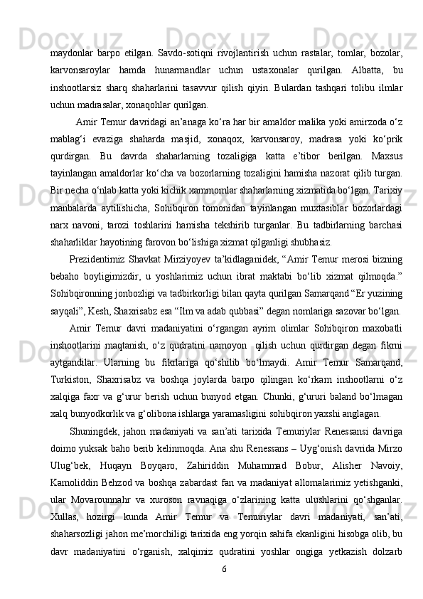 6maydonlar   barpo   etilgan.   Savdo-sotiqni   rivojlantirish   uchun   rastalar,   tomlar,   bozolar,
karvonsaroylar   hamda   hunarmandlar   uchun   ustaxonalar   qurilgan.   Albatta,   bu
inshootlarsiz   sharq   shaharlarini   tasavvur   qilish   qiyin.   Bulardan   tashqari   tolibu   ilmlar
uchun madrasalar, xonaqohlar qurilgan.
Amir Temur davridagi an’anaga ko‘ra har bir amaldor malika yoki amirzoda o‘z
mablag‘i   evaziga   shaharda   masjid,   xonaqox,   karvonsaroy,   madrasa   yoki   ko‘prik
qurdirgan.   Bu   davrda   shaharlarning   tozaligiga   katta   e’tibor   berilgan.   Maxsus
tayinlangan amaldorlar ko‘cha va bozorlarning tozaligini hamisha nazorat qilib turgan.
Bir necha o‘nlab katta yoki kichik xammomlar shaharlarning xizmatida bo‘lgan. Tarixiy
manbalarda   aytilishicha,   Sohibqiron   tomonidan   tayinlangan   muxtasiblar   bozorlardagi
narx   navoni,   tarozi   toshlarini   hamisha   tekshirib   turganlar.   Bu   tadbirlarning   barchasi
shaharliklar hayotining farovon bo‘lishiga xizmat qilganligi shubhasiz.
Prezident imiz   Shavkat   Mirziyoyev   ta’kidlaganidek,   “Amir   Temur   merosi   bizning
bebaho   boyligimizdir,   u   yoshlarimiz   uchun   ibrat   maktabi   bo‘lib   xizmat   qilmoqda.”
Sohibqironning jonbozligi va tadbirkorligi bilan qayta qurilgan Samarqand “Er yuzining
sayqali”, Kesh, Shaxrisabz esa “Ilm va adab qubbasi” degan nomlariga sazovar bo‘lgan.
Amir   Temur   davri   madaniyatini   o‘rgangan   ayrim   olimlar   Sohibqiron   maxobatli
inshootlarini   maqtanish,   o‘z   qudratini   namoyon     qilish   uchun   qurdirgan   degan   fikrni
aytgandilar.   Ularning   bu   fikrlariga   qo‘shilib   bo‘lmaydi.   Amir   Temur   Samarqand,
Turkiston,   Shaxrisabz   va   boshqa   joylarda   barpo   qilingan   ko‘rkam   inshootlarni   o‘z
xalqiga   faxr   va   g‘urur   berish   uchun   bunyod   etgan.   Chunki,   g‘ururi   baland   bo‘lmagan
xalq bunyodkorlik va g‘olibona ishlarga yaramasligini sohibqiron yaxshi anglagan.
Shuningdek,   jahon   madaniyati   va   san’ati   tarixida   Temuriylar   Renessansi   davriga
doimo yuksak baho berib kelinmoqda. Ana shu Renessans – Uyg‘onish davrida Mirzo
Ulug‘bek,   Huqayn   Boyqaro,   Zahiriddin   Muhammad   Bobur,   Alisher   Navoiy,
Kamoliddin  Behzod  va   boshqa  zabardast   fan  va  madaniyat  allomalarimiz  yetishganki,
ular   Movarounnahr   va   xuroson   ravnaqiga   o‘zlarining   katta   ulushlarini   qo‘shganlar.
Xullas,   hozirgi   kunda   Amir   Temur   va   Temuriylar   davri   madaniyati,   san’ati,
shaharsozligi jahon me’morchiligi tarixida eng yorqin sahifa ekanligini hisobga olib, bu
davr   madaniyatini   o‘rganish,   xalqimiz   qudratini   yoshlar   ongiga   yetkazish   dolzarb 