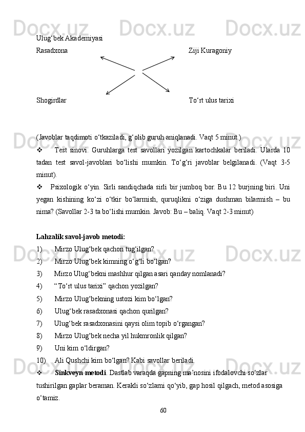 60Ulug‘bek Akademiyasi
Rasadxona Ziji  K uragoniy
Shogirdlar To‘rt ulus tarixi
(Javoblar taqdimoti o‘tkaziladi, g‘olib guruh aniqlanadi. Vaqt 5 minut.)
 Test   sinovi.   Guruhlarga   test   savollari   yozilgan   kartochkalar   beriladi.   Ularda   10
tadan   test   savol-javoblari   bo‘lishi   mumkin.   To‘g‘ri   javoblar   belgilanadi.   (Vaqt   3-5
minut).
 Psixologik o‘yin. Sirli sandiqchada sirli bir jumboq bor. Bu 12 burjning biri. Uni
yegan   kishining   ko‘zi   o‘tkir   bo‘larmish,   quruqlikni   o‘ziga   dushman   bilarmish   –   bu
nima? (Savollar 2-3 ta bo‘lishi mumkin. Javob: Bu – baliq. Vaqt 2-3 minut)
Lahzalik savol-javob metodi:
1) Mirzo Ulug‘bek qachon tug‘ilgan?
2) Mirzo Ulug‘bek kimning o‘g‘li bo‘lgan?
3) Mirzo Ulug‘bekni mashhur qilgan asari qanday nomlanadi?
4) “ To‘rt ulus tarixi ”  qachon yozilgan?
5) Mirzo Ulug‘bekning ustozi kim bo‘lgan?
6) Ulug‘bek rasadxonasi qachon qurilgan?
7) Ulug‘bek rasadxonasini qaysi olim topib o‘rgangan?
8) Mirzo Ulug‘bek necha yil hukmronlik qilgan?
9) Uni kim o‘ldirgan?
10) Ali Qushchi kim bo‘lgan? Kabi savollar beriladi.
 Sinkveyn metodi . Dastlab varaqda gapning ma’nosini ifodalovchi so‘zlar 
tushirilgan gaplar beraman. Kerakli so‘zlarni qo‘yib, gap hosil qilgach, metod asosiga 
o‘tamiz. 
