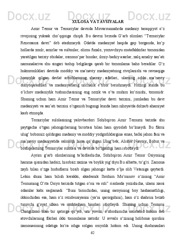 62XULOSA VA TAVSIYALAR
Amir   Temur   va   Temuriylar   davrida   Movarounnahrda   madaniy   taraqqiyot   o‘z
rivojining   yuksak   cho‘qqisiga   chiqdi.   Bu   davrni   bexuda   G‘arb   olimlari   “Temuriylar
Renessansi   davri”   deb   atashmaydi.   Odatda   madaniyat   haqida   gap   borganda,   ko‘p
hollarda xonlr, amirlar va sultonlar, olimu fuzalo, yozuvchiyu mutafakkirlar tomonidan
yaratilgan tarixiy obidalar, osmono‘par binolar, ilmiy-badiiy asarlar, xalq amaliy san’ati
namunalariva   shu   singari   tashqi   belgilarga   qarab   bir   tomonlama   baho   beradilar.   O‘z
hukmronliklari   davrida   moddiy   va   ma’naviy   madaniyatning   rivojlanishi   va   ravnaqiga
homiylik   qilgan   davlat   arboblarining   shaxsiy   sifatlari,   ularning   ichki   ma’naviy
dunyoqarashlari   va   madaniyatlarig   unchalik   e’tibor   berishmaydi.   Hozirgi   kunda   bu
o‘lchov   madaniylik   tushunchasining   eng   nozik   va   o‘ta   muhim   ko‘rinishi,   tomonidr.
Shuning   uchun   ham   Amir   Temur   va   Temuriylar   davri   tarixini,   jumladan   bu   davr
madaniyati va san’ati tarixini o‘rganish bugungi kunda ham nihoyatda dolzarb ahamiyat
kasb etmoqda.
Temuriylar   sulolasining   yalovbardori   Sohibqiron   Amir   Temurni   tarixda   shu
paytgacha   o‘tgan   jahongirlarning   birortasi   bilan   ham   qiyoslab   bo‘lmaydi.   Bu   fikrni
ulug‘ bobomiz qoldirgan madaniy va moddiy yodgorliklargina emas, balki jahon fani va
ma’naviy   madaniyatida   salmoqli   hissa   qo‘shgan   Ulug‘bek,   Alisher   Navoiy,   Bobur   va
boshqalarning Temuriylar sulolasi  va   davrida  bo‘lganligi ham isbotlaydi.
Ayrim   g‘arb   olimlarining   ta’kidlashicha,   Sohibqiron   Amir   Temur   Osiyoning
hamma qismidan hadsiz, hisobsiz xazina va boylik yig‘diyu Bu albatta, to‘g‘ri. Zamona
zayli   bilan   o‘zga   hududlarni   bosib   olgan   jahongir   katta   o‘lja   olib   Vataniga   qaytardi.
Lekin   shuni   ham   bilish   kerakki,   akademik   Ibrohim   Mo‘minov   o‘zining   “Amir
Temurning O‘rta Osiyo tarixida tutgan o‘rni  va roli” risolasda yozishicha, ularni  xassi
odamlar   kabi   saqlamadi:   “Buni   birinchidan,   uning   saroyining   boy   hashamatliligi,
ikkinchidan   esa,   ham   o‘z   rezidensiyasini   (ya’ni   qarorgohini),   ham   o‘z   shahrini   bezab
turuvchi   g‘oyat   ulkan   va   muhtasham   binolari   isbotlaydi.   Shuning   uchun   Temurni
Chingizxon   blan   bir   qatorga   qo‘yib,   uni   yovuz,   o‘zboshimcha   mustabid   hokim   deb
atovchilarning   fikrlari   ikki   tomonlama   xatodir.   U   avvalo   o‘zining   holibona   qurolini
zamonasining   odatiga   ko‘ra   ishga   solgan   osiyolik   hokim   edi.   Uning   dushmanlari 