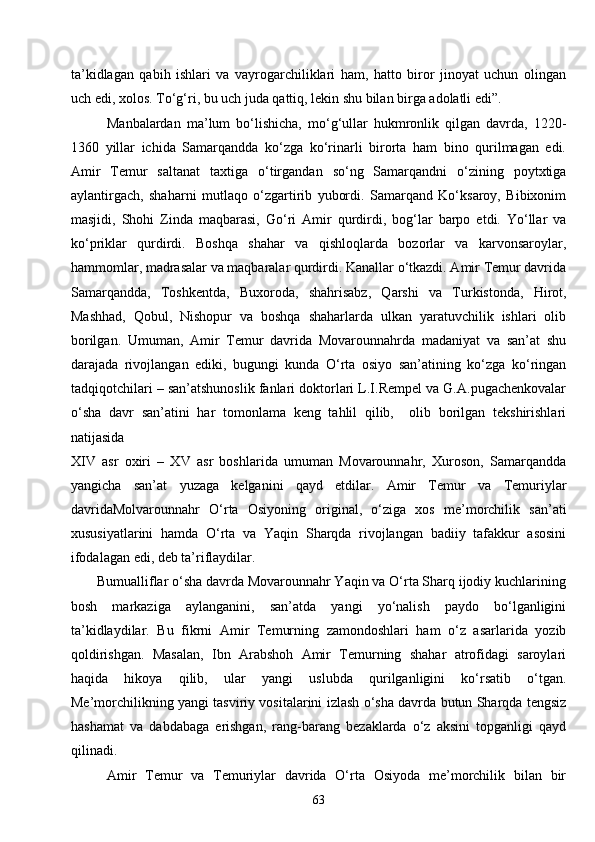 63ta’kidlagan   qabih   ishlari   va   vayrogarchiliklari   ham,   hatto   biror   jinoyat   uchun   olingan
uch edi, xolos. To‘g‘ri, bu uch juda qattiq, lekin shu bilan birga adolatli edi”.
Manbalardan   ma’lum   bo‘lishicha,   mo‘g‘ullar   hukmronlik   qilgan   davrda,   1220-
1360   yillar   ichida   Samarqandda   ko‘zga   ko‘rinarli   birorta   ham   bino   qurilmagan   edi.
Amir   Temur   saltanat   taxtiga   o‘tirgandan   so‘ng   Samarqandni   o‘zining   poytxtiga
aylantirgach,   shaharni   mutlaqo   o‘zgartirib   yubordi.   Samarqand   Ko‘ksaroy,   Bibixonim
masjidi,   Shohi   Zinda   maqbarasi,   Go‘ri   Amir   qurdirdi,   bog‘lar   barpo   etdi.   Yo‘llar   va
ko‘priklar   qurdirdi.   Boshqa   shahar   va   qishloqlarda   bozorlar   va   karvonsaroylar,
hammomlar, madrasalar va maqbaralar qurdirdi. Kanallar o‘tkazdi. Amir Temur davrida
Samarqandda,   Toshkentda,   Buxoroda,   shahrisabz,   Qarshi   va   Turkistonda,   Hirot,
Mashhad,   Qobul,   Nishopur   va   boshqa   shaharlarda   ulkan   yaratuvchilik   ishlari   olib
borilgan.   Umuman,   Amir   Temur   davrida   Movarounnahrda   madaniyat   va   san’at   shu
darajada   rivojlangan   ediki,   bugungi   kunda   O‘rta   osiyo   san’atining   ko‘zga   ko‘ringan
tadqiqotchilari – san’atshunoslik fanlari doktorlari L.I.Rempel va G.A.pugachenkovalar
o‘sha   davr   san’atini   har   tomonlama   keng   tahlil   qilib,     olib   borilgan   tekshirishlari
natijasida
XIV   asr   oxiri   –   XV   asr   boshlarida   umuman   Movarounnahr,   Xuroson,   Samarqandda
yangicha   san’at   yuzaga   kelganini   qayd   etdilar.   Amir   Temur   va   Temuriylar
davridaMolvarounnahr   O‘rta   Osiyoning   original,   o‘ziga   xos   me’morchilik   san’ati
xususiyatlarini   hamda   O‘rta   va   Yaqin   Sharqda   rivojlangan   badiiy   tafakkur   asosini
ifodalagan edi, deb ta’riflaydilar. 
       Bumualliflar o‘sha davrda Movarounnahr Yaqin va O‘rta Sharq ijodiy kuchlarining
bosh   markaziga   aylanganini,   san’atda   yangi   yo‘nalish   paydo   bo‘lganligini
ta’kidlaydilar.   Bu   fikrni   Amir   Temurning   zamondoshlari   ham   o‘z   asarlarida   yozib
qoldirishgan.   Masalan,   Ibn   Arabshoh   Amir   Temurning   shahar   atrofidagi   saroylari
haqida   hikoya   qilib,   ular   yangi   uslubda   qurilganligini   ko‘rsatib   o‘tgan.
Me’morchilikning yangi tasviriy vositalarini izlash o‘sha davrda butun Sharqda tengsiz
hashamat   va   dabdabaga   erishgan,   rang-barang   bezaklarda   o‘z   aksini   topganligi   qayd
qilinadi. 
Amir   Temur   va   Temuriylar   davrida   O‘rta   Osiyoda   me’morchilik   bilan   bir 