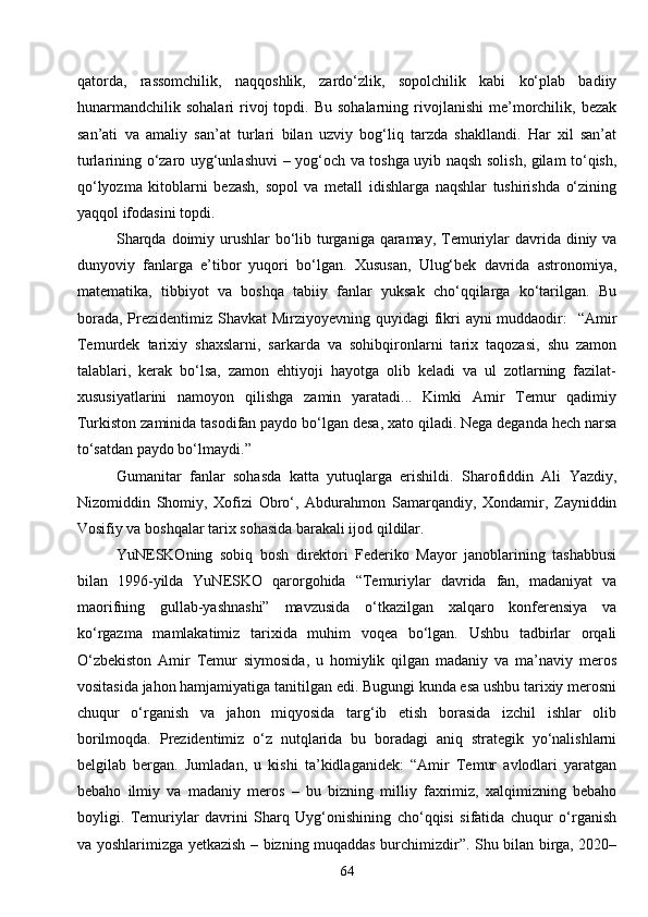 64qatorda,   rassomchilik,   naqqoshlik,   zardo‘zlik,   sopolchilik   kabi   ko‘plab   badiiy
hunarmandchilik   sohalari   rivoj  topdi.  Bu  sohalarning   rivojlanishi   me’morchilik,  bezak
san’ati   va   amaliy   san’at   turlari   bilan   uzviy   bog‘liq   tarzda   shakllandi.   Har   xil   san’at
turlarining o‘zaro uyg‘unlashuvi   –   yog‘och va toshga uyib naqsh solish, gilam to‘qish,
qo‘lyozma   kitoblarni   bezash,   sopol   va   metall   idishlarga   naqshlar   tushirishda   o‘zining
yaqqol ifodasini topdi. 
Sharqda doimiy urushlar  bo‘lib turganiga qaramay, Temuriylar davrida diniy va
dunyoviy   fanlarga   e’tibor   yuqori   bo‘lgan.   Xususan,   Ulug‘bek   davrida   astronomiya,
matematika,   tibbiyot   va   boshqa   tabiiy   fanlar   yuksak   cho‘qqilarga   ko‘tarilgan.   Bu
borada, Prezidentimiz Shavkat  Mirziyoyevning quyidagi fikri  ayni muddaodir:   “Amir
Temurdek   tarixiy   shaxslarni,   sarkarda   va   sohibqironlarni   tarix   taqozasi,   shu   zamon
talablari,   kerak   bo‘lsa,   zamon   ehtiyoji   hayotga   olib   keladi   va   ul   zotlarning   fazilat-
xususiyatlarini   namoyon   qilishga   zamin   yaratadi...   Kimki   Amir   Temur   qadimiy
Turkiston zaminida tasodifan paydo bo‘lgan desa, xato qiladi. Nega deganda hech narsa
to‘satdan paydo bo‘lmaydi.”
Gumanitar   fanlar   sohasda   katta   yutuqlarga   erishildi.   Sharofiddin   Ali   Yazdiy,
Nizomiddin   Shomiy,   Xofizi   Obro‘,   Abdurahmon   Samarqandiy,   Xondamir,   Zayniddin
Vosifiy va boshqalar tarix sohasida barakali ijod qildilar.
YuNESKOning   sobiq   bosh   direktori   Federiko   Mayor   janoblarining   tashabbusi
bilan   1996-yilda   YuNESKO   qarorgohida   “Temuriylar   davrida   fan,   madaniyat   va
maorifning   gullab-yashnashi”   mavzusida   o‘tkazilgan   xalqaro   konferensiya   va
ko‘rgazma   mamlakatimiz   tarixida   muhim   voqea   bo‘lgan.   Ushbu   tadbirlar   orqali
O‘zbekiston   Amir   Temur   siymosida,   u   homiylik   qilgan   madaniy   va   ma’naviy   meros
vositasida jahon hamjamiyatiga tanitilgan edi. Bugungi kunda esa ushbu tarixiy merosni
chuqur   o‘rganish   va   jahon   miqyosida   targ‘ib   etish   borasida   izchil   ishlar   olib
borilmoqda.   Prezidentimiz   o‘z   nutqlarida   bu   boradagi   aniq   strategik   yo‘nalishlarni
belgilab   bergan.   Jumladan,   u   kishi   ta’kidlaganidek:   “Amir   Temur   avlodlari   yaratgan
bebaho   ilmiy   va   madaniy   meros   –   bu   bizning   milliy   faxrimiz,   xalqimizning   bebaho
boyligi.   Temuriylar   davrini   Sharq   Uyg‘onishining   cho‘qqisi   sifatida   chuqur   o‘rganish
va yoshlarimizga yetkazish   –   bizning muqaddas burchimizdir”. Shu bilan birga, 2020– 