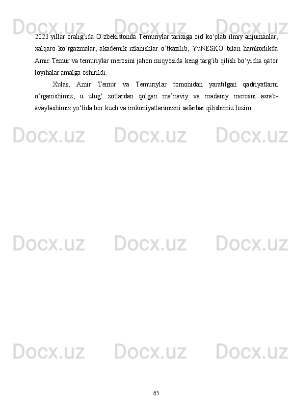 652023 yillar oralig‘ida O‘zbekistonda Temuriylar tarixiga oid ko‘plab ilmiy anjumanlar,
xalqaro   ko‘rgazmalar,   akademik   izlanishlar   o‘tkazilib,   YuNESKO   bilan   hamkorlikda
Amir Temur va temuriylar merosini jahon miqyosida keng targ‘ib qilish bo‘yicha qator
loyihalar amalga oshirildi.
Xulas,   Amir   Temur   va   Temuriyl a r   tomonidan   yaratilgan   qadriyatlarni
o‘rganishimiz,   u   ulug‘   zotlardan   qolgan   ma’naviy   va   madaniy   merosni   asrab-
avaylashimiz yo‘lida bor kuch va imkoniyatlarimizni safarbar qilishimiz lozim. 