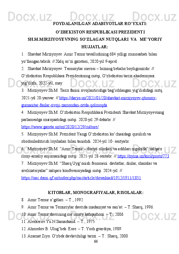 66FOYDALANILGAN ADABIYOTLAR RO‘YXATI:
O’ZBEKISTON RESPUBLIKASI PREZIDENTI
SH . M . MIRZIYOYEVNING   SO ‘ ZLAGAN   NUTQLARI   VA   ME’YORIY
HUJJATLAR:
1. Shavkat Mirziyoyev. Amir Temur tavalludining 684 yilligi munosabati bilan 
yo‘llangan tabrik. // Xalq so‘zi gazetasi, 2020-yil 9-aprel.
2. Shavkat Mirziyoyev. Temuriylar merosi – bizning bebaho boyligimizdir. // 
O‘zbekiston Respublikasi Prezidentining nutqi, O‘zbekiston tarixi akademiyasi 
yig‘ilishi, 2022-yil, may.
3. Mirziyoyev Sh.M. Tarix fanini rivojlantirishga bag‘ishlangan yig‘ilishdagi nutq. 
2021-yil 20-yanvar. //  https://daryo.uz/2021/01/20/shavkat-mirziyoyev-ijtimoiy-
gumanitar-fanlar-rivoji-zamondan-ortda-qolmoqda
4. Mirziyoyev Sh.M. O‘zbekiston Respublikasi Prezidenti Shavkat Mirziyoyevning 
parlamentga murojaatidagi nutqi. 2020-yil 29-dekabr. // 
https://www.gazeta.uz/oz/2020/12/29/culture/
5. Mirziyoyev   Sh . M .  Prezident   Yangi   O ‘ zbekiston   ko ‘ chasidagi   qurulish   va  
obodonlashtirish   loyihalari   bilan   tanishdi .  2024-yil 10- sentyabr.
6. Mirziyoyev Sh.M. “Amir Temur – dunyo olimlari va adiblari nigohida” xalqaro 
ilmiy-amaliy anjumanidagi nutqi. 2021-yil 28-sentabr. //  https://oyina.uz/kiril/posts/773
7. Mirziyoyev Sh.M. “Sharq Uyg‘onish fenomeni: davlatlar, dinlar, shaxslar va 
sivilizatsiyalar” xalqaro konferensiyadagi nutqi. 2024-yil. // 
https://oac.dsmi-qf.uz/index.php/oac/article/download/1912/1911/1851
KITOBLAR, MONOGRAFIYALAR, RISOLALAR:
8.    Amir Temur o‘gitlari. – T., 1992
9. Amir Temur va Temuriylar davrida madaniyat va san’at. – T.:Sharq, 1996.
10. Amir Temur davrining me’moriy kahqashoni. – T., 2006
11. Aleskerov Yu.N.Samarkand. – T., 1975
12. Ahmedov B. Ulug‘bek. Esse. – T.:Yosh gvardiya, 1989.
13. Azamat Ziyo. O‘zbek davlatchiligi tarixi. – T.: Sharq, 2000 