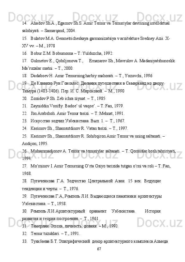 6714. Ahadov Sh.A., Egamov Sh.S. Amir Temur va Temuriylar davrining intellektual 
salohiyati. – Samarqand, 2004.
15. Bulatov M.A. Geometricheskaya garmonizatsiya v arxitekture Sredney Azii. X-
XV vv. – M., 1978
16. Bobur Z.M. Boburnoma – T.:Yulduzcha, 1992.
17. Gulmetov E., Qobiljonova T., Ernazarov Sh., Mavrulov A. Madaniyatshunoslik.
Ma’ruzalar matni. – T., 2000.
18. Dadaboev H. Amir Temurning harbiy mahorati. – T., Yozuvchi, 1996
19. Де Клавихо Руи Гонсалес. Дневник путешествия в Самарканд ко двору 
Тимура (1403-1406). Пер. И. С. Мироковой. –   М., 1990
20. Zoxidov P.Sh. Zeb ichra ziynat. – T., 1985
21. Zayniddin Vosifiy. Badoe’ ul vaqoe’. – T.:Fan, 1979.
22. Ibn Arabshoh. Amir Temur tarixi. – T.:Mehnat, 1991 .
23. Искусство   зодчих   Узбекистана.   Вып.   1.   –   Т.,   1967.
24. Karimov Sh., Shamsutdinov R. Vatan tarixi. – T., 1997.
25. Karimov Sh., Shamsutdinov R. Sohibqiron Amir Temur va uning saltanati. – 
Andijon, 1995.
26. Muhammadjonov A. Temur va temuriylar saltanati. – T.:Qomuslar bosh tahririyati,
1994.
27. Mo‘minov I. Amir Temurning O‘rta Osiyo tarixida tutgan o‘rni va roli – T.:Fan, 
1968 .
28. Пугаченкова   Г.А.   Зодчество   Центральной   Азии.   15   век.   Ведущие 
тенденции и черты. –   Т., 1976 .
29. Пугаченкова Г.А, Ремпель Л.И. Выдающиеся памятники   архитектуры 
Узбекистана. – Т., 1958 .
30. Ремпель   Л.И. Архитектурный орнамент Узбекистана. История 
развития и теория построения. –   Т., 1961
31. Тамерлан.   Эпоха,   личность,   деяния.   –   М.,  1992 .
32. Temur tuzuklari. – T., 1991 .
33. Туякбаева   Б.Т.   Эпиграфический    декор   архитектурного   комплекса  Ахмеда  